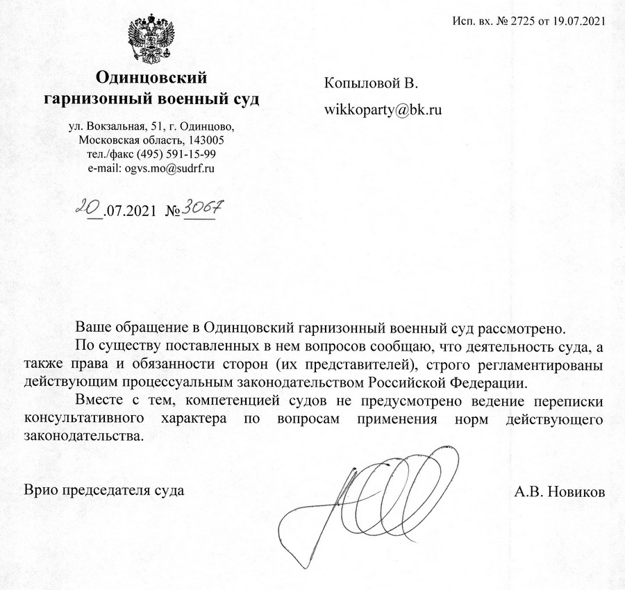 Одинцовский гарнизонный военный суд ул. Вокзальная, 51, г. Одинцово, Московская область, 143005 тел./факс (495) 591-15-99 e-mail: ogvs.mo@sudrf.ru 20.07.2021 № 3065 Исп. вх. № 2722 от 16.07.2021 Ваше обращение в Одинцовский гарнизонный военный суд рассмотрено. Порядок работы Одинцовского гарнизонного военного суда в условиях распространения новой коронавирусной инфекции размещен на официальном сайте суда. Вместе с тем, компетенцией судов не предусмотрено ведение переписки консультативного характера по вопросам применения норм действующего законодательства. Врио председателя суда А.В. Новиков Фотина Евгения Алексеевна (498) 595-47-99