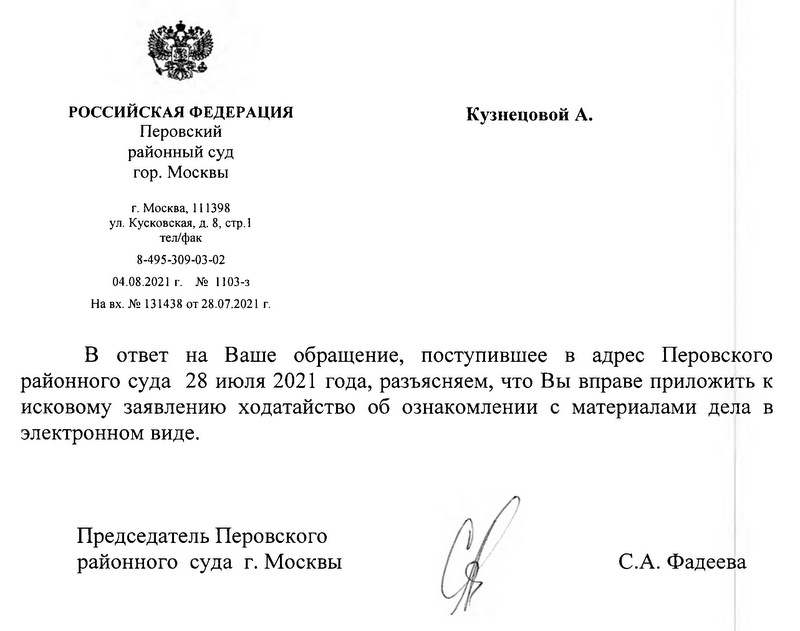 РОССИЙСКАЯ ФЕДЕРАЦИЯ. Перовский районный суд гор. Москвы г. Москва, 111398 ул. Кусковская, д. 8, стр.1 тел/фак 8-495-309-03-02 04.08.2021 г. №1103-3 На вх. № 131438 от 28.07.2021 г. В ответ на Ваше обращение, поступившее в адрес Перовского районного суда 28 июля 2021 года, разъясняем, что Вы вправе приложить к исковому заявлению ходатайство об ознакомлении с материалами дела в электронном виде. Председатель Перовского районного суда г. Москвы С.А. Фадеева Исп.: Консультант Перовского районного суда г. Москвы Замятина Н.В.