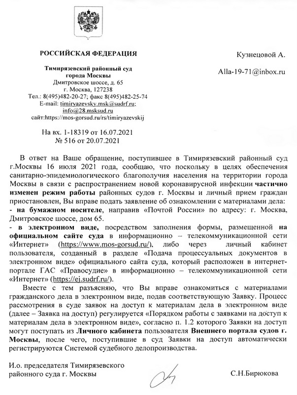 РОССИЙСКАЯ ФЕДЕРАЦИЯ Кузнецовой А. Тимирязевский районный суд города Москвы Alla-19-71 @inbox.ru Дмитровское ш оссе, д. 65 г. Москва, 127238 Тел.: 8(495)482-20-27; факс 8(495)482-25-74  E-mail: timirvazevskv.m sk@ sudrf.ru: info@ 28.msksud.ru сайт: https://mos-gorsud.ru/rs/timiryazevskij На вх. 1-18319 от 16.07.2021 № 516 от 20.07.2021 В ответ на Ваше обращение, поступившее в Тимирязевский районный суд г.Москвы 16 июля 2021 года, сообщаю, что поскольку в целях обеспечения санитарно-эпидемиологического благополучия населения на территории города Москвы в связи с распространением новой коронавирусной инфекции частично изменен режим работы районных судов г. Москвы и личный прием граждан приостановлен, Вы вправе подать заявление об ознакомлении с материалами дела: - на бумажном носителе, направив «Почтой России» по адресу: г. Москва, Дмитровское шоссе, дом 65. - в электронном виде, посредством заполнения формы, размещенной на официальном сайте суда в информационно -  телекоммуникационной сети «Интернет» (https://www.mos-gorsud.ru/), либо через личный кабинет пользователя, созданный в разделе «Подача процессуальных документов в электронном виде» официального сайта суда, который расположен в интернет- портале ГАС «Правосудие» в информационно — телекоммуникационной сети «Интернет» (https://ei.sudrf.ru/). Вместе с тем разъясняю, что Вы вправе ознакомиться с материалами гражданского дела в электронном виде, подав соответствующую Заявку. Процесс рассмотрения в суде заявок на доступ к материалам дела в электронном виде (далее -  Заявка на доступ) регулируется «Порядком работы с заявками на доступ к материалам дела в электронном виде», согласно п. 1.2 которого Заявки на доступ могут поступать из Личного кабинета пользователя Внешнего портала судов г. Москвы, после чего, поступившие в суд Заявки на доступ автоматически регистрируются Системой судебного делопроизводства. И.о. председателя Тимирязевского районного суда г. Москвы С.Н.Бирюкова исп. пом. председателя Грызлова Ю.Ю. 8(499)745-44-28