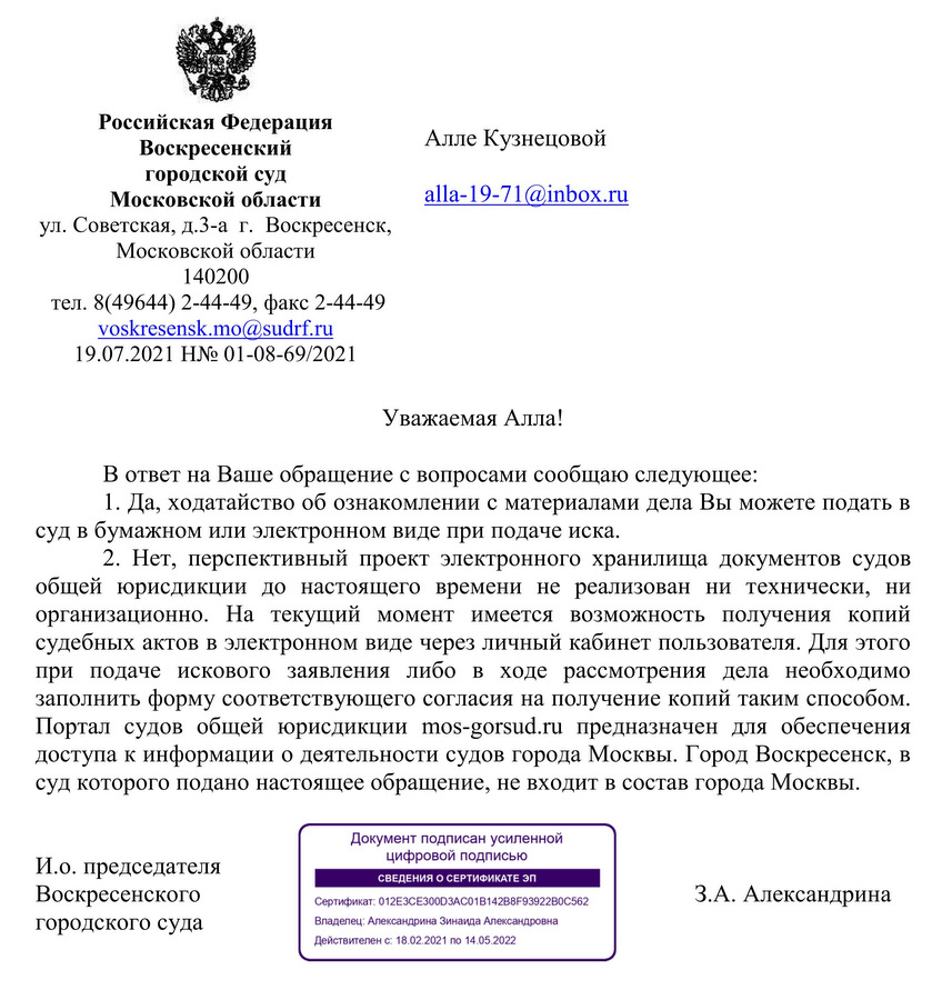 Российская Федерация Воскресенский городской суд Московской области ул. Советская, д.3-а, г. Воскресенск, Московской области 140200 тел. 8(49644) 2-44-49, факс 2-44-49 voskresensk.mo@sudrf.ru 19.07.2021 Н№ 01-08-69/2021 В ответ на Ваше обращение с вопросами сообщаю следующее: 1. Да, ходатайство об ознакомлении с материалами дела Вы можете подать в суд в бумажном или электронном виде при подаче иска. 2. Нет, перспективный проект электронного хранилища документов судов общей юрисдикции до настоящего времени не реализован ни технически, ни организационно. На текущий момент имеется возможность получения копий судебных актов в электронном виде через личный кабинет пользователя. Для этого при подаче искового заявления либо в ходе рассмотрения дела необходимо заполнить форму соответствующего согласия на получение копий таким способом. Портал судов общей юрисдикции mos-gorsud.ru предназначен для обеспечения доступа к информации о деятельности судов города Москвы. Город Воскресенск, в суд которого подано настоящее обращение, не входит в состав города Москвы. И.о. председателя Воскресенского городского суда З.А. Александрина