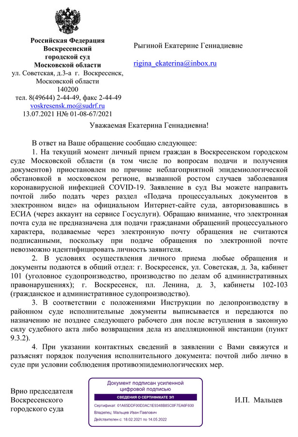 Российская Федерация Воскресенский городской суд Московской области ул. Советская, д.3-а г. Воскресенск, Московской области 140200 тел. 8(49644) 2-44-49, факс 2-44-49 voskresensk.mo@sudrf.ru 13.07.2021 Η№ 01-08-67/2021 Уважаемая Екатерина Геннадиевна! В ответ на Ваше обращение сообщаю следующее: 1. На текущий момент личный прием граждан в Воскресенском городском суде Московской области (в том числе по вопросам подачи и получения документов) приостановлен по причине неблагоприятной эпидемиологической обстановкой в московском регионе, вызванной ростом случаев заболевания коронавирусной инфекцией COVID-19. Заявление в суд Вы можете направить почтой либо подать через раздел «Подача процессуальных документов в электронном виде» на официальном Интернет-сайте суда, авторизовавшись в ЕСИА (через аккаунт на сервисе Госуслуги). Обращаю внимание, что электронная почта суда не предназначена для подачи гражданами обращений процессуального характера, подаваемые через электронную почту обращения не считаются подписанными, поскольку при подаче обращения по электронной почте невозможно идентифицировать личность заявителя. 2. В условиях осуществления личного приема любые обращения и документы подаются в общий отдел: г. Воскресенск, ул. Советская, д. За, кабинет 101 (уголовное судопроизводство, производство по делам об административных правонарушениях); г. Воскресенск, пл. Ленина, д. 3, кабинеты 102-103 (гражданское и административное судопроизводство). 3. В соответствии с положениями Инструкции по делопроизводству в районном суде исполнительные документы выписывается и передаются по назначению не позднее следующего рабочего дня после вступления в законную силу судебного акта либо возвращения дела из апелляционной инстанции (пункт 9.3.2). 4. При указании контактных сведений в заявлении с Вами свяжутся и разъяснят порядок получения исполнительного документа: почтой либо лично в суде при условии соблюдения противоэпидемиологических мер. Врио председателя Воскресенского городского суда Документ подписан усиленной цифровой подписью СВЕДЕНИЯ О СЕРТИФИКАТЕ ЭП Сертификат: 01A65DDF00D3AC1E9348B85C0F7EA6F600 Владелец: Мальцев Иван Павлович Действителен с: 18.02.2021 по 14.05.2022 И.П. Мальцев Исп. помощник судьи Д.Б. Крахмалев тел.: (496) 442-45-97