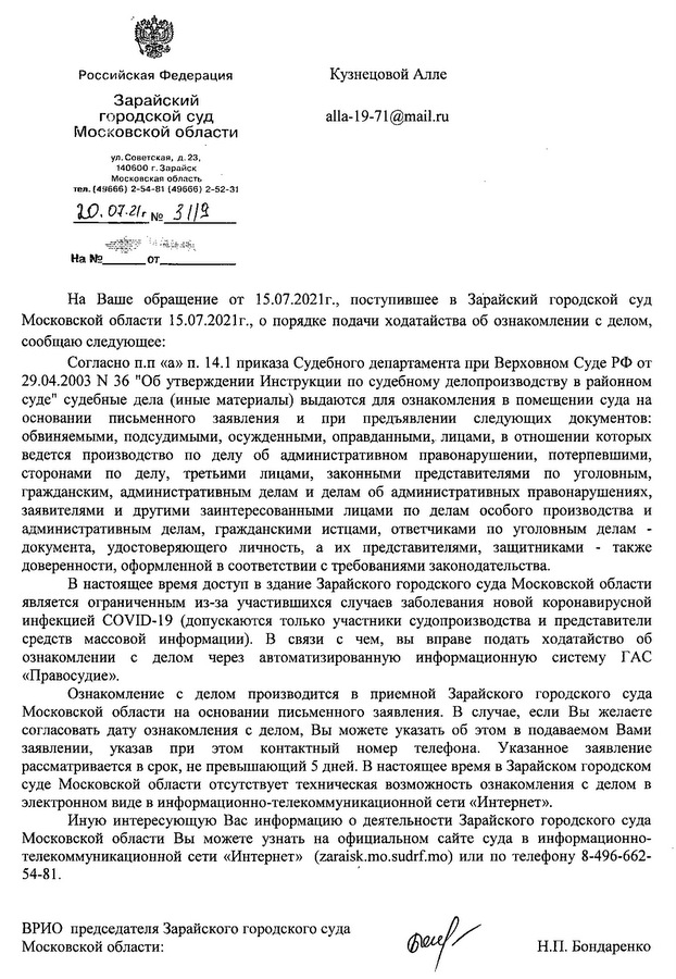 Российская Федерация Зарайский городской суд Московской области ул. Советская, д. 23, 140600 г. Зарайск Московская область тел. (49666) 2-54-81 (49666) 2-52-31 20.07.21 № 318 На Ваше обращение от 15.07.2021г., поступившее в Зарайский городской суд Московской области 15.07.2021г., о порядке подачи ходатайства об ознакомлении с делом, сообщаю следующее: Согласно п.п «а» п. 14.1 приказа Судебного департамента при Верховном Суде РФ от 29.04.2003 N 36 "Об утверждении Инструкции по судебному делопроизводству в районном суде" судебные дела (иные материалы) выдаются для ознакомления в помещении суда на основании письменного заявления и при предъявлении следующих документов: обвиняемыми, подсудимыми, осужденными, оправданными, лицами, в отношении которых ведется производство по делу об административном правонарушении, потерпевшими, сторонами по делу, третьими лицами, законными представителями по уголовным, гражданским, административным делам и делам об административных правонарушениях, заявителями и другими заинтересованными лицами по делам особого производства и административным делам, гражданскими истцами, ответчиками по уголовным делам - документа, удостоверяющего личность, а их представителями, защитниками - также доверенности, оформленной в соответствии с требованиями законодательства. В настоящее время доступ в здание Зарайского городского суда Московской области является ограниченным из-за участившихся случаев заболевания новой коронавирусной инфекцией COVID-19 (допускаются только участники судопроизводства и представители средств массовой информации). В связи с чем, вы вправе подать ходатайство об ознакомлении с делом через автоматизированную информационную систему ГАС «Правосудие». Ознакомление с делом производится в приемной Зарайского городского суда Московской области на основании письменного заявления. В случае, если Вы желаете согласовать дату ознакомления с делом, Вы можете указать об этом в подаваемом Вами заявлении, указав при этом контактный номер телефона. Указанное заявление рассматривается в срок, не превышающий 5 дней. В настоящее время в Зарайском городском суде Московской области отсутствует техническая возможность ознакомления с делом в электронном виде в информационно-телекоммуникационной сети «Интернет». Иную интересующую Вас информацию о деятельности Зарайского городского суда Московской области Вы можете узнать на официальном сайте суда в информационно-телекоммуникационной сети «Интернет» (zaraisk.mo.sudrf.ru) или по телефону 8-496-662-54-81. ВРИО председателя Зарайского городского суда Московской области: [подпись] Н.П. Бондаренко Пом. председателя Шестаков Кирилл Николаевич