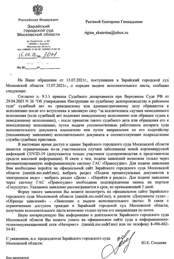 Российская Федерация Зарайский городской суд Московской области ул. Советская, д. 23, 140600 г. Зарайск Московская область тел. (49666)2-54-81 (49666)2-52-31 15.07.21.N№ 3041 На Ваше обращение от 13.07.2021г., поступившее в Зарайский городской суд Московской области 13.07.2021г., о порядке выдаче исполнительного листа, сообщаю следующее: Согласно п. 9.3.1 приказа Судебного департамента при Верховном Суде РФ от 29.04.2003 N 36 "Об утверждении Инструкции по судебному делопроизводству в районном суде" судебный акт по гражданскому или административному делу обращается к исполнению после его вступления в законную силу "за исключением случаев немедленного исполнения (если судебный акт подлежит немедленному исполнению или обращен судом к немедленному исполнению), после принятия такого судебного акта или обращения его к немедленному исполнению, путем выдачи уполномоченным работником аппарата суда исполнительного документа взыскателю или путем направления по его ходатайству (письменному заявлению) исполнительного документа в соответствующее подразделение службы судебных приставов. В настоящее время доступ в здание Зарайского городского суда Московской области является ограниченным из-за участившихся случаев заболевания новой коронавирусной инфекцией COVID-19 (допускаются только участники судопроизводства и представители средств массовой информации). В связи с чем, подача заявлений возможна только через автоматизированную информационную систему ГАС «Правосудие». Для подачи заявления Вам необходимо перейти на официальный сайт Зарайского городского суда Московской области (zaraisk.mo.sudrf.mo), выбрать раздел «Подача процессуальных документов в электронном виде» - выбрать раздел «Дела» - «Перейти в раздел». Для подачи заявления через систему ГАС «Правосудие» необходима подтвержденная запись на портале «Госуслуги». Указанное заявление рассматривается в срок, не превышающий 3 дней. Форму такого заявления Вы можете посмотреть на официальном сайте Зарайского городского суда Московской области (zaraisk.mo.sudrf.mo), в разделе «Документы суда» «Образцы заявлений» «Заявление о выдаче исполнительного листа». В связи с ограниченным доступом граждан в Зарайский городской суд Московской области, получение исполнительного листа возможно только путем его направления по почте. Иную интересующую Вас информацию о деятельности Зарайского городского суда Московской области Вы можете узнать на официальном сайте суда в информационно- телекоммуникационной сети «Интернет» (zaraisk.mo.sudrf.mo) или по телефону 8-496-662- 54-81. С уважением, и.о. председателя Зарайского городского суда Московской области: Пом. председателя Шестаков Кирилл Николаевич Тел 8 496 66 252 31 Ю.Е. Сподина