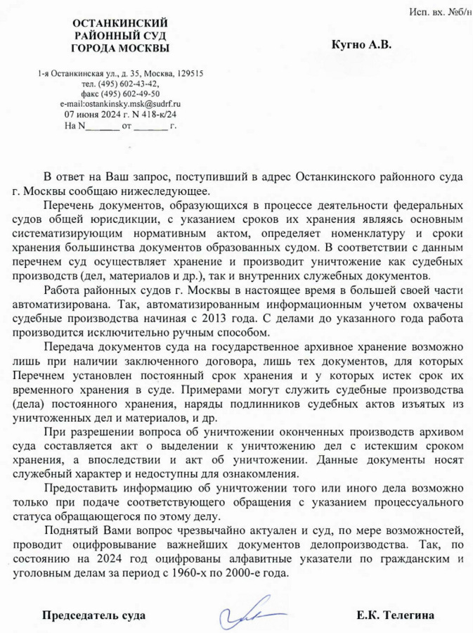 ОСТАНКИНСКИЙ РАЙОННЫЙ СУД ГОРОДА МОСКВЫ 1-я Останкинская ул., д. 35, Москва, 129515 тел. (495) 602-43-42, факс (495) 602-49-50 e-mail:ostankinsky.msk@sudrf. ru 07 июня 2024 г. N 418-к/24 Исп. вх. №6/п Кугно А.В. Aleksey@kobzew. ru В ответ на Ваш запрос, поступивший в адрес Останкинского районного суда г. Москвы сообщаю нижеследующее. Перечень документов, образующихся в процессе деятельности федеральных судов общей юрисдикции, с указанием сроков их хранения являясь основным систематизирующим нормативным актом, определяет номенклатуру и сроки хранения большинства документов образованных судом. В соответствии с данным перечнем суд осуществляет хранение и производит уничтожение как судебных производств (дел, материалов и др.), так и внутренних служебных документов. Работа районных судов г. Москвы в настоящее время в большей своей части автоматизирована. Так, автоматизированным информационным учетом охвачены судебные производства начиная с 2013 года. С делами до указанного года работа производится исключительно ручным способом. Передача документов суда на государственное архивное хранение возможно лишь при наличии заключенного договора, лишь тех документов, для которых Перечнем установлен постоянный срок хранения и у которых истек срок их временного хранения в суде. Примерами могут служить судебные производства (дела) постоянного хранения, наряды подлинников судебных актов изъятых из уничтоженных дел и материалов, и др. При разрешении вопроса об уничтожении оконченных производств архивом суда составляется акт о выделении к уничтожению дел с истекшим сроком хранения, а впоследствии и акт об уничтожении. Данные документы носят служебный характер и недоступны для ознакомления. Предоставить информацию об уничтожении того или иного дела возможно только при подаче соответствующего обращения с указанием процессуального статуса обращающегося по этому делу. Поднятый Вами вопрос чрезвычайно актуален и суд, по мере возможностей, проводит оцифровывание важнейших документов делопроизводства. Так, по состоянию на 2024 год оцифрованы алфавитные указатели по гражданским и уголовным делам за период с 1960-х по 2000-е года. Председатель суда  Е.К. Телегина Волков Д.Ю. 8(495)602-49-61