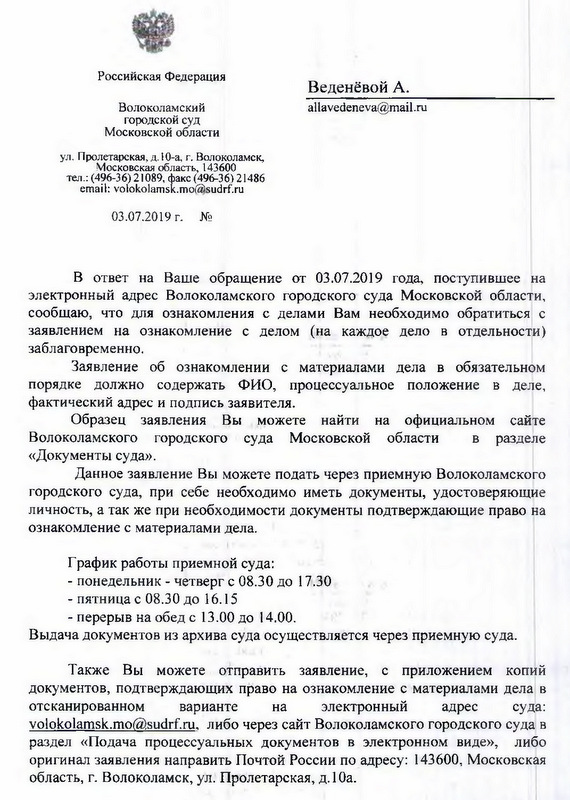 Российская Федерация Волоколамский городской суд Московской области ул. Пролетарская, д.Ю-а, г. Волоколамск, Московская область, 143600 тел.: 8-(49636)-21089, факс 8-(49636)21486 email: volokolamsk.mo(2)sudrf. ru 03.07.2019 г. № ВВ ответ на Ваше обращение от 03.07.2019 года, поступившее на электронный адрес Волоколамского городского суда Московской области, сообщаю, что для ознакомления с делами Вам необходимо обратиться с заявлением на ознакомление с делом (на каждое дело в отдельности) заблаговременно. Заявление об ознакомлении с материалами дела в обязательном порядке должно содержать ФИО, процессуальное положение в деле, фактический адрес и подпись заявителя. Образец заявления Вы можете найти на официальном сайте Волоколамского городского суда Московской области в разделе «Документы суда». Данное заявление Вы можете подать через приемную Волоколамского городского суда, при себе необходимо иметь документы, удостоверяющие личность, а так же при необходимости документы подтверждающие право на ознакомление с материалами дела. График работы приемной суда: - понедельник - четверг с 08.30 до 17.30 - пятница с 08.30 до 16.15 - перерыв на обед с 13.00 до 14.00. Выдача документов из архива суда осуществляется через приемную суда. Также Вы можете отправить заявление, с приложением копий документов, подтверждающих право на ознакомление с материалами дела в отсканированном варианте на электронный адрес суда: volokolamsk.mo@sudrf. ru, либо через сайт Волоколамского городского суда в раздел «Подача процессуальных документов в электронном виде», либо оригинал заявления направить Почтой России по адресу: 143600, Московская область г. Волоколамск, ул. Пролетарская, д. 1 Оа.