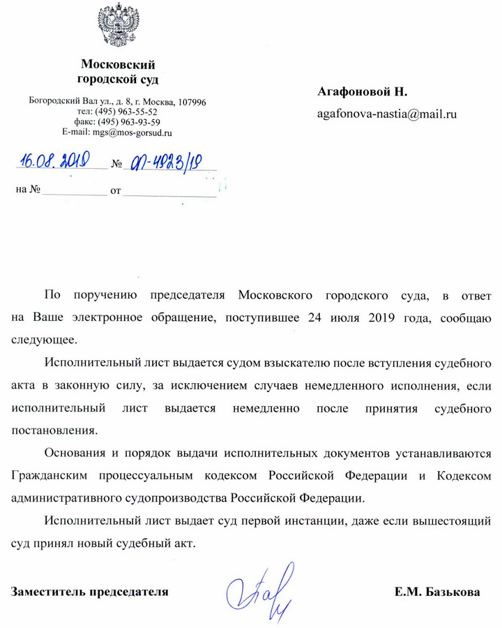 Московский городской суд Агафоновой Н. Богородский Вал ул. д. 8, г. Москва, 107996 тел: (495) 963-55-52 факс: (495) 963-93-59 По поручению председателя Московского городского суда, в ответ на Ваше электронное обращение, поступившее 24 июля 2019 года, сообщаю следующее. Исполнительный лист выдается судом взыскателю после вступления судебного акта в законную силу, за исключением случаев немедленного исполнения, если исполнительный лист выдается немедленно после принятия судебного постановления.Основания и порядок выдачи исполнительных документов устанавливаются Гражданским процессуальным кодексом Российской Федерации и Кодексом административного судопроизводства Российской Федерации.Исполнительный лист выдает суд первой инстанции, даже если вышестоящий суд принял новый судебный акт.