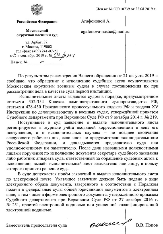 Исп.вх.№ ОК/10739 от 22.08.2019 г. Российская Федерация Московский окружной военный суд ул. Арбат, 37, г. Москва, 119002 тел./факс (499) 241-07-21 «б» сентября 2019 г. № Ок 6957 На исх. № от По результатам рассмотрения Вашего обращения от 21 августа 2019 г. сообщаю, что обращение к исполнению судебных актов осуществляется Московским окружным военным судом в случае постановления их при рассмотрении дела в качестве суда первой инстанции. Исполнительные листы выдаются судом в порядке, предусмотренном статьями 352-354 Кодекса административного судопроизводства РФ, статьями 428-430 Гражданского процессуального кодекса РФ и раздела ХV Инструкции по делопроизводству в военных судах, утверждённой приказом Судебного департамента при Верховном Суде РФ от 9 октября 2014 г. № 219. Поступившее в суд заявление о выдаче исполнительного листа регистрируется в журнале учёта входящей корреспонденции в день его поступления, а в исключительных случаях — не позднее окончания следующего рабочего дня, если иное не предусмотрено законодательством Российской Федерации, и докладывается председателю суда или уполномоченному им заместителю. После дачи названными должностными лицами поручения по исполнению документа секретарь судебного заседания либо работник аппарата суда, ответственный за обращение судебных актов к исполнению, выдаёт исполнительный лист взыскателю или лицу, в пользу которого принято решение суда. | В суде допускается приём заявлений о выдаче исполнительного листа по электронной почте. Указанное заявление должно быть подано в виде электронного образа документа, заверенного в соответствии с Порядком подачи в федеральные суды общей юрисдикции документов в электронном виде, в том числе в форме электронного документа, утверждённого приказом Судебного департамента при Верховном Суде РФ от 27 декабря 2016 г. № 251, простой электронной подписью или усиленной квалифицированной электронной подписью. Заместитель председателя суда — В.В. Попов