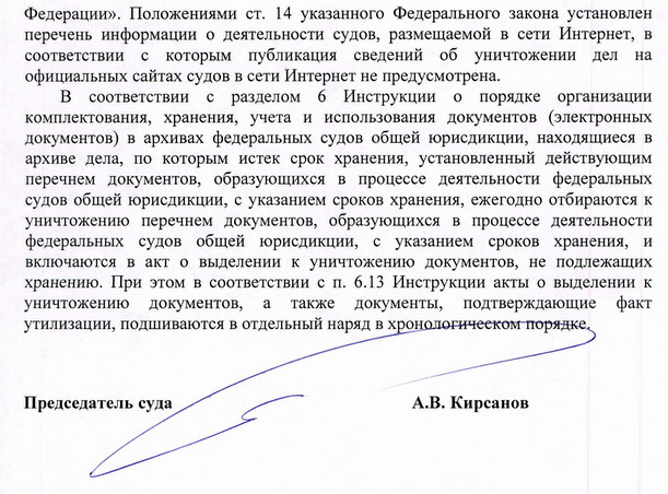 Федерации». Положениями ст. 14 указанного Федерального закона установлен перечень информации о деятельности судов, размещаемой в сети Интернет, в соответствии с которым публикация сведений об уничтожении дел на официальных сайтах судов в сети Интернет не предусмотрена. В соответствии с разделом 6 Инструкции о порядке организации комплектования, хранения, учета и использования документов (электронных документов) в архивах федеральных судов общей юрисдикции, находящиеся в архиве дела, по которым истек срок хранения, установленный действующим перечнем документов, образующихся в процессе деятельности федеральных судов общей юрисдикции, с указанием сроков хранения, ежегодно отбираются к уничтожению перечнем документов, образующихся в процессе деятельности федеральных судов общей юрисдикции, с указанием сроков хранения, и включаются в акт о выделении к уничтожению документов, не подлежащих хранению. При этом в соответствии с п. 6.13 Инструкции акты о выделении к уничтожению документов, а также документы, подтверждающие факт утилизации, подшиваются в отдельный наряд в хронологическом порядке. Председатель суда А.В. Кирсанов