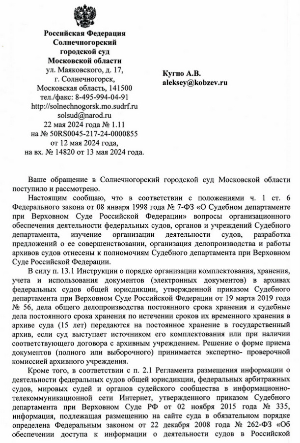 Российская Федерация Солнечногорский городской суд Московской области ул. Маяковского, д. 17, Кугно А.В. г. Солнечногорск, Московская область, 141500 тел./факс: 8-495-994-04-91 http:solnechnogorsk. mo. sudrf. ru solsud@narod. ru 22 мая 2024 года № 1.11 на № 50RS0045-217-24-0000855 от 12 мая 2024 года, на вх. № 14820 от 13 мая 2024 года. Кугно Алексею Валериевичу Ваше обращение в Солнечногорский городской суд Московской области поступило и рассмотрено. Настоящим сообщаю, что в соответствии с положениями ч. 1 ст. 6 Федерального закона от 08 января 1998 года № 7-ФЗ «О Судебном департаменте при Верховном Суде Российской Федерации» вопросы организационного обеспечения деятельности федеральных судов, органов и учреждений Судебного департамента, изучение организации деятельности судов, разработка предложений о ее совершенствовании, организация делопроизводства и работы архивов судов отнесены к полномочиям Судебного департамента при Верховном Суде Российской Федерации. В силу п. 13.1 Инструкции о порядке организации комплектования, хранения, учета и использования документов (электронных документов) в архивах федеральных судов общей юрисдикции, утвержденной приказом Судебного департамента при Верховном Суде Российской Федерации от 19 марта 2019 года № 56, дела общего делопроизводства постоянного срока хранения и судебные дела постоянного срока хранения по истечении сроков их временного хранения в архиве суда (15 лет) передаются на постоянное хранение в государственный архив, если суд выступает источником его комплектования или при наличии соответствующего договора с архивным учреждением. Решение о форме приема документов (полного или выборочного) принимается экспертно- проверочной комиссией архивного учреждения. Кроме того, в соответствии с п. 2.1 Регламента размещения информации о деятельности федеральных судов общей юрисдикции, федеральных арбитражных судов, мировых судей и органов судейского сообщества в информационно­ телекоммуникационной сети Интернет, утвержденного приказом Судебного департамента при Верховном Суде РФ от 02 ноября 2015 года № 335, информация, подлежащая размещению на сайте суда в обязательном порядке определена Федеральным законом от 22 декабря 2008 года № 262-ФЗ «Об обеспечении доступа к информации о деятельности судов в Российской