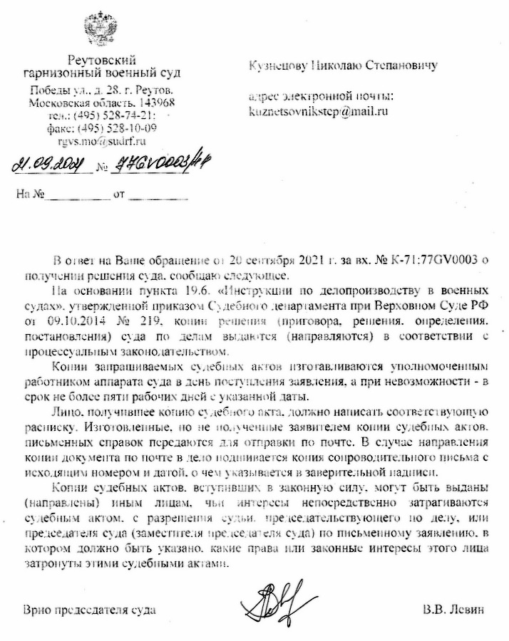 Реутовский гарнизонный военный суд  Победы ул., д. 28, г. Реутов, Московская область, 143968  тел.: (495) 528-74-21;  факс: (495) 528-10-09  rgvs.mo@sudrf.ru  21.09.2021 № 474ГВ0003/лп  В ответ на Ваше обращение от 20 сентября 2021 г. за вх. № К-71;77ГВ0003 о получении решения суда сообщаю следующее. На основании пункта 19.6. «Инструкции по делопроизводству в военных судах», утвержденной приказом Судебного департамента при Верховном Суде РФ от 09.10.2014 № 219, копии решения (приговоры, решения, определения, постановления) суда по делам выдаются (направляются) в соответствии с процессуальным законодательством. Копии запрашиваемых судебных актов изготавливаются уполномоченными работниками аппарата суда в день поступления заявления, а при невозможности - в срок не более пяти рабочих дней с указанной даты. Лицо, получившее копию судебного акта, должно написать соответствующую расписку. Изготовленные, но не полученные заявителем копии судебных актов, письменных справок передаются для отправки по почте. В случае направления копии документа по почте в дело подшивается копия сопроводительного письма с исходящим номером и датой, о чем указывается в заверительной надписи. Копии судебных актов, вступивших в законную силу, могут быть выданы (направлены) иным лицам, чьи интересы непосредственно затрагиваются судебным актом, с разрешения судьи, председательствующего по делу, или председателя суда (заместителя председателя суда) по письменному заявлению, в котором должно быть указано, какие права или законные интересы этого лица затронуты этими судебными актами. Врио председателя суда  В.В. Левин