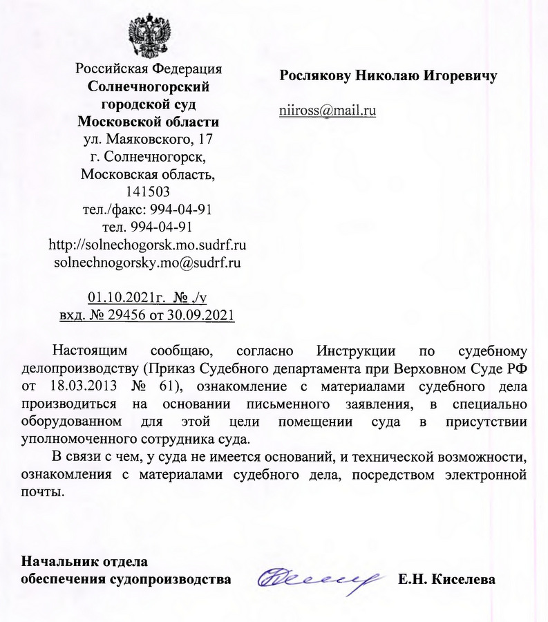 Российская Федерация Солнечногорский городской суд Московской области ул. Маяковского, 17 г. Солнечногорск, Московская область, 141503 тел./факс: 994-04-91 тел. 994-04-91 http: // solnechogorsk. mo.sudrf.ru solnechnogorsky.mo@sudrf.ru 01.10.2021г. вхд. № 29456 от 30.09.2021 Настоящим сообщаю, согласно Инструкции по судебному делопроизводству (Приказ Судебного департамента при Верховном Суде РФ от 18.03.2013 № 61), ознакомление с материалами судебного дела производиться на основании письменного заявления, в специально оборудованном для этой цели помещении суда в присутствии уполномоченного сотрудника суда. В связи с чем, у суда не имеется оснований, и технической возможности, ознакомления с материалами судебного дела, посредством электронной почты. Начальник отдела обеспечения судопроизводства  Е.Н. Киселева