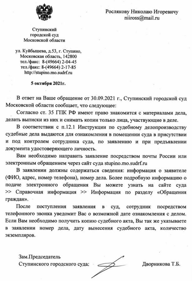 Ступинский городской суд Московской области ул. Куйбышева, д.53, г. Ступино, Московская область, 142800 тел./факс: 8-(49664) 2-04-45 тел./факс: 8-(49664) 2-17-85 http: //stupino. mo.sudrf.ru 5 октября 2021г. В ответ на Ваше обращение от 30.09.2021 г., Ступинский городской суд Московской области сообщает, что следующее: Согласно ст. 35 ГПК РФ имеют право знакомится с материалами дела, делать выписки из них и снимать копии только лица, участвующие в деле. В соответствии с п.12.1 Инструкции по судебному делопроизводству судебные дела выдаются для ознакомления в помещении суда в присутствии и под контролем сотрудника суда, по заявлению и при предъявлении документа удостоверяющего личность. Вам необходимо направить заявление посредством почты России или электронным обращением через сайт суда stupino. mo. sudrf.ru В заявлении должны содержаться сведения: информация о заявителе (ФИО, адрес, номер телефона), номер дела. Более подробную информацию о подаче электронного обращения Вы можете узнать на сайте суда >> Справочная информация >> Информация по разделу «Обращения граждан». После поступления заявления в суд, сотрудник посредством телефонного звонка уведомит Вас о возможной дате ознакомления с делом. Если Вам необходимо получить копию судебного акта, Вы так же указываете в заявлении номер дела, дату вынесения судебного акта, количество экземпляров. Зам. Председатель Ступинского городского суда: Дворникова Т.Б.