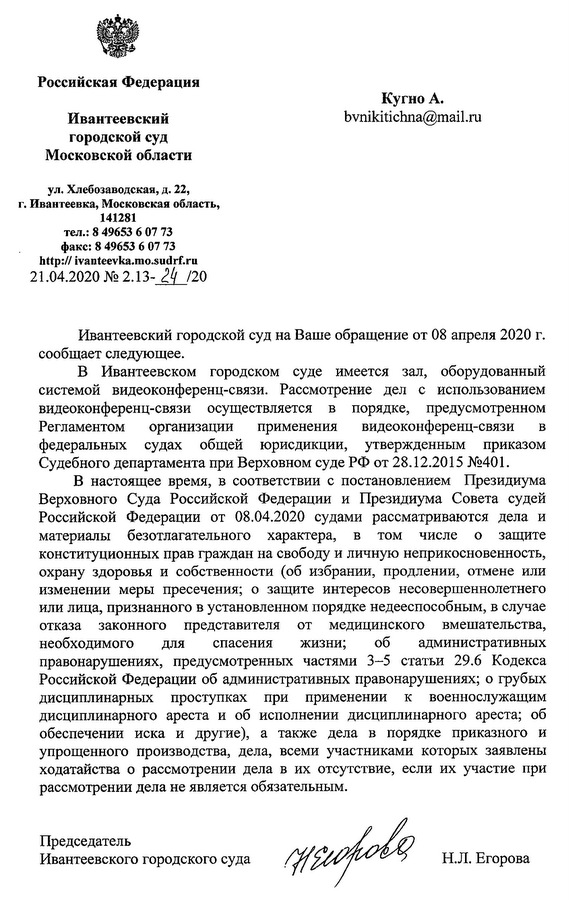 Российская Федерация Ивантеевский городской суд Московской области ул.Хлебозаводская,д.22, г. Ивантеевка, Московская область, 141281 тел.: 8 49653 6 07 73 факс: 8 49653 6 07 73 http://ivanteevka.mo.sudrf.ru 21.04.2020 NQ2.13-J!LJ20 Ивантеевский городской суд на Ваше обращение от 08 апреля 2020 г. сообщает следующее. В Ивантеевском городском суде имеется зал, оборудованный системой видеоконференц-связи. Рассмотрение дел с использованием видеоконференц-связи осуществляется в порядке, предусмотренном Регламентом организации применения видеоконференц-связи в федеральных судах общей юрисдикции, утвержденным приказом Судебного департамента при Верховном суде РФ от 28.12.2015 №401. В настоящее время, в соответствии с постановлением Президиума Верховного Суда Российской Федерации и Президиума Совета судей Российской Федерации от 08.04.2020 судами рассматриваются дела и материалы безотлагательного характера, в том числе о защите конституционных прав граждан на свободу и личную неприкосновенность, охрану здоровья и собственности (об избрании, продлении, отмене или изменении меры пресечения; о защите интересов несовершеннолетнего или лица, признанного в установленном порядке недееспособным, в случае отказа законного представителя от медицинского вмешательства, необходимого для спасения жизни; об административных правонарушениях, предусмотренных частями 3-5 статьи 29.6 Кодекса Российской Федерации об административных правонарушениях; о грубых дисциплинарных проступках при применении к военнослужащим дисциплинарного ареста и об исполнении дисциплинарного ареста; об обеспечении иска и другие), а также дела в порядке приказного и упрощенного производства, дела, всеми участниками которых заявлены ходатайства о рассмотрении дела в их отсутствие, если их участие при рассмотрении дела не является обязательным. Председатель Ивантеевского городского суда Н.Л. Егорова