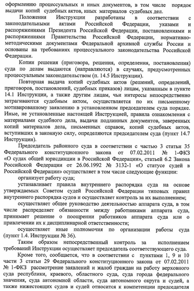 оформлению процессуальных и иных документов, в том числе порядок выдачи копий судебных актов, иных материалов судебных дел. соответствии C Положения Инструкции разработаны B законодательными актами Российской Федерации, указами И распоряжениями Президента Российской Федерации, постановлениями и распоряжениями Правительства Российской Федерации, нормативно- методическими документами Федеральной архивной службы России и основаны на требованиях процессуального законодательства Российской Федерации. Копии решения (приговора, решения, определения, постановления) суда по делам выдаются (направляются) в случаях, предусмотренных процессуальным законодательством (п. 14.5 Инструкции). Повторная выдача копий судебных актов (решений, определений, приговоров, постановлений, судебных приказов) лицам, указанным в пункте 14.1 Инструкции, а также другим лицам, чьи интересы непосредственно затрагиваются судебным актом, осуществляется по их письменному мотивированному заявлению в установленном председателем суда порядке. Иные, не установленные настоящей Инструкцией, правила ознакомления с материалами судебного дела, выдачи подлинных документов, заверенных копий материалов дела, письменных справок, копий судебных актов, вступивших в законную силу, определяются председателем суда (пункт 14.7 Инструкции). Председатель районного суда в соответствии с частью 3 статьи 35 Федерального конституционного закона от 07.02.2011 № 1-ФКЗ «О судах общей юрисдикции в Российской Федерации», статьей 6.2 Закона Российской Федерации от 26.06.1992 № 3132-1 «О статусе судей в Российской Федерации» осуществляет в том числе следующие функции: организует работу суда; устанавливает правила внутреннего распорядка суда на основе утверждаемых Советом судей Российской Федерации типовых правил внутреннего распорядка судов и осуществляет контроль за их выполнением; осуществляет общее руководство деятельностью аппарата суда, в том числе распределяет обязанности между работниками аппарата суда, принимает решение о поощрении работников аппарата суда или о привлечении их к дисциплинарной ответственности; осуществляет иные полномочия по организации работы суда (пункт 1.4. Инструкции № 36). исполнением Таким образом непосредственный контроль за требований Инструкции осуществляет председатель соответствующего суда. Кроме того, сообщается, что в соответствии с пунктами 1, 9 и 10 части 3 статьи 29 Федерального конституционного закона от 07.02.2011 № 1-ФКЗ рассмотрение заявлений и жалоб граждан на работу верховного суда республики, краевого, областного суда, суда города федерального значения, суда автономной области, суда автономного округа и судей, а также нижестоящих судов и судей относится к компетенции председателя