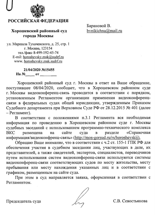 РОССИЙСКАЯ ФЕДЕРАЦИЯ Хорошевский районный суд города Москвы ул. Маршала Тухачевского, д. 25, стр. 1 г. Москва, 123154 тел./факс 8-499-192-45-74 E-mil: horoshevskv.msk@sudrf.ru www.horoshevskv.msk.sudrf.ru 21/04/2020 №15455 Хорошевский районный суд г. Москвы в ответ на Ваше обращение, поступившее 08/04/2020, сообщает, что в Хорошевском районном суде г. Москвы видеоконференц-связь проводится в соответствии с порядком, установленным Регламентом организации применения видеоконференц­ связи в федеральных судах общей юрисдикции, утвержденным Приказом Судебного департамента при Верховном Суде РФ от 28.12.2015 № 401 (далее-Регламент). В соответствии с положениями п.3.1 Регламента вся необходимая информация по проведению в Хорошевском районном суде г. Москвы судебных заседаний с использованием программно-технического комплекса ВКС размещена на сайте суда в разделе «Справочная информация/видеоконфренц-связь» (http://mos-gorsud.ru/rs/horoshevskii). Обращаю Ваше внимание, что в соответствии с ч.2 ст. 155-1 ГПК РФ для обеспечения участия в судебном заседании лиц, участвующих в деле, их представителей, а также свидетелей, экспертов, специалистов, переводчиков путем использования систем видеоконференц-связи используются системы видеоконференц-связи соответствующих судов по месту жительства, месту пребывания или месту нахождения указанных лиц и в соответствии с графиком, размещенным на сайте суда. При этом в суд направляется заявка, оформленная в соответствии с Регламентом. Председатель суда С.В.Севостьянова