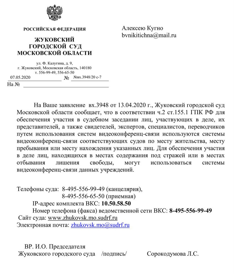 РОССИЙСКАЯ ФЕДЕРАЦИЯ ЖУКОВСКИЙ ГОРОДСКОЙ СУД МОСКОВСКОЙ ОБЛАСТИ ул. Ф. Калугина, д.9, г. Жуковский, Московская область, 140180) т. 556-99-49, 556-65-50 07.05.2020 № №вх.3948/20 с-7 На Ваше заявление вх.3948 от 13.04.2020 г., Жуковский городской суд Московской области сообщает, что в соответствии ч.2 ст.155.1 ГПК РФ для обеспечения участия в судебном заседании лиц, участвующих в деле, их представителей, а также свидетелей, экспертов, специалистов, переводчиков путем использования систем видеоконференц-связи используются системы видеоконференц-связи соответствующих судов по месту жительства, месту пребывания или месту нахождения указанных лиц. Для обеспечения участия в деле лиц, находящихся в местах содержания под стражей или в местах отбывания лишения свободы, могут использоваться системы видеоконференц-связи данных учреждений. Телефоны суда: 8-495-556-99-49 (канцелярия), 8-495-556-65-50 (приемная) ТР-адрес комплекта ВКС: 10.50.58.50 Номер телефона (факса) ведомственной сети ВКС: 8-495-556-99-49 Сайт суда:www. zhukovsk.mo.sudrf. ru Электронная почта:zhukovsk.mo@sudrf. ru ВР.И.О. Председателя Жуковского городского суда Сорокодумова Л.С.