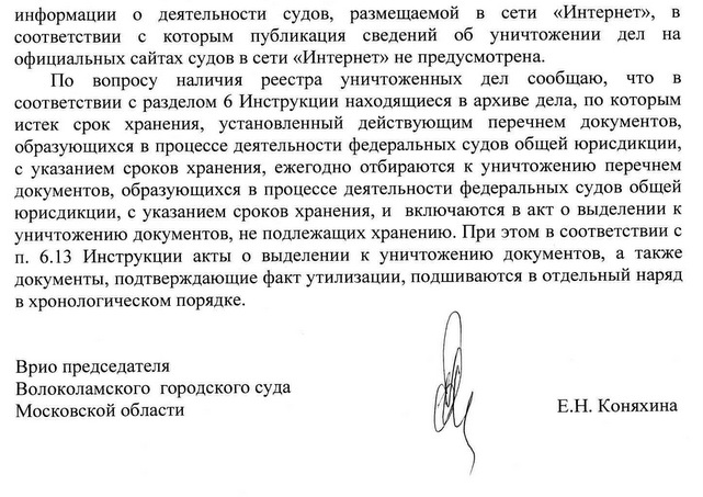 информации о деятельности судов, размещаемой в сети «Интернет», в соответствии с которым публикация сведений об уничтожении дел на официальных сайтах судов в сети «Интернет» не предусмотрена. По вопросу наличия реестра уничтоженных дел сообщаю, что в соответствии с разделом 6 Инструкции находящиеся в архиве дела, по которым истек срок хранения, установленный действующим перечнем документов, образующихся в процессе деятельности федеральных судов общей юрисдикции, с указанием сроков хранения, ежегодно отбираются к уничтожению перечнем документов, образующихся в процессе деятельности федеральных судов общей юрисдикции, с указанием сроков хранения, и включаются в акт о выделении к уничтожению документов, не подлежащих хранению. При этом в соответствии с п. 6.13 Инструкции акты о выделении к уничтожению документов, а также документы, подтверждающие факт утилизации, подшиваются в отдельный наряд в хронологическом порядке. Врио председателя Волоколамского городского суда Московской области Е.Н. Коняхина