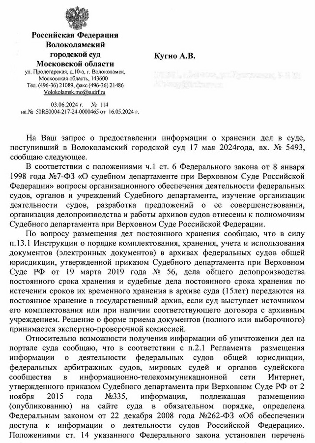 Российская Федерация Волоколамский городской суд Московской области ул. Пролетарская, д.10-а, г. Волоколамск, Московская область, 143600 Тел. (496-36) 21089, факс (496-36) 21486 Volokolamsk.mo@sudrf. ru 03.06.2024 г.  № 114 на № 50RS0004-217-24-0000465 от 16.05.2024 г. Кугно А.В. На Ваш запрос о предоставлении информации о хранении дел в суде, поступивший в Волоколамский городской суд 17 мая 2024года, вх. № 5493, сообщаю следующее. В соответствии с положениями ч.1 ст. 6 Федерального закона от 8 января 1998 года №7-ФЗ «О судебном департаменте при Верховном Суде Российской Федерации» вопросы организационного обеспечения деятельности федеральных судов, органов и учреждений Судебного департамента, изучение организации деятельности судов, разработка предложений о ее совершенствовании, организация делопроизводства и работы архивов судов отнесены к полномочиям Судебного департамента при Верховном Суде Российской Федерации. По вопросу размещения дел постоянного хранения сообщаю, что в силу п.13.1 Инструкции о порядке комплектования, хранения, учета и использования документов (электронных документов) в архивах федеральных судов общей юрисдикции, утвержденной приказом Судебного департамента при Верховном Суде РФ от 19 марта 2019 года № 56, дела общего делопроизводства постоянного срока хранения и судебные дела постоянного срока хранения по истечении сроков их временного хранения в архиве суда (15лет) передаются на постоянное хранение в государственный архив, если суд выступает источником его комплектования или при наличии соответствующего договора с архивным учреждением. Решение о форме приема документов (полного или выборочного) принимается экспертно-проверочной комиссией. Относительно возможности получения информации об уничтожении дел на портале суда сообщаю, что в соответствии с п.2.1 Регламента размещения информации о деятельности федеральных судов общей юрисдикции, федеральных арбитражных судов, мировых судей и органов судейского сообщества в информационно-телекоммуникационной сети Интернет, утвержденного приказом Судебного департамента при Верховном Суде РФ от 2 ноября 2015 года №335, информация, подлежащая размещению (опубликованию) на сайте суда в обязательном порядке, определена Федеральным законом от 22 декабря 2008 года №262-ФЗ «Об обеспечении доступа к информации о деятельности судов Российской Федерации». Положениями ст. 14 указанного Федерального закона установлен перечень