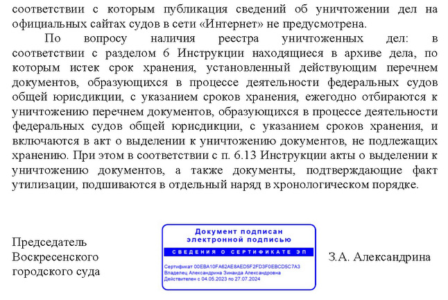 соответствии с которым публикация сведений об уничтожении дел на официальных сайтах судов в сети «Интернет» не предусмотрена. По вопросу наличия реестра уничтоженных дел: в соответствии с разделом 6 Инструкции находящиеся в архиве дела, по которым истек срок хранения, установленный действующим перечнем документов, образующихся в процессе деятельности федеральных судов общей юрисдикции, с указанием сроков хранения, ежегодно отбираются к уничтожению перечнем документов, образующихся в процессе деятельности федеральных судов общей юрисдикции, с указанием сроков хранения, и включаются в акт о выделении к уничтожению документов, не подлежащих хранению. При этом в соответствии с п. 6.13 Инструкции акты о выделении к уничтожению документов, а также документы, подтверждающие факт утилизации, подшиваются в отдельный наряд в хронологическом порядке. Председатель  Воскресенского  З.А. Александрина городского суда