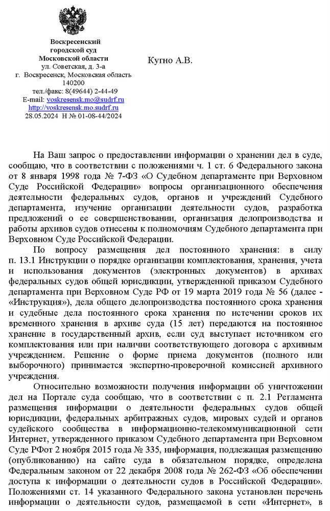 Воскресенский  городской суд  Московской области ул. Советская, д. 3-а  г.  Воскресенск, Московская область 140200 тел./факс: 8(49644) 2-44-49  E-mail: voskresensk.mo@sudrf. ru  http: // voskresensk.mo.sudrf. ru 28.05.2024  Н № 01-08-44/2024  Кугно А.В. На Ваш запрос о предоставлении информации о хранении дел в суде, сообщаю, что в соответствии с положениями ч. 1 ст. 6 Федерального закона от 8 января 1998 года № 7-ФЗ «О Судебном департаменте при Верховном Суде Российской Федерации» вопросы организационного обеспечения деятельности федеральных судов, органов и учреждений Судебного департамента, изучение организации деятельности судов, разработка предложений о ее совершенствовании, организация делопроизводства и работы архивов судов отнесены к полномочиям Судебного департамента при Верховном Суде Российской Федерации. По вопросу размещения дел постоянного хранения: в силу п. 13.1 Инструкции о порядке организации комплектования, хранения, учета и использования документов (электронных документов) в архивах федеральных судов общей юрисдикции, утвержденной приказом Судебного департамента при Верховном Суде РФ от 19 марта 2019 года № 56 (далее - «Инструкция»), дела общего делопроизводства постоянного срока хранения и судебные дела постоянного срока хранения по истечении сроков их временного хранения в архиве суда (15 лет) передаются на постоянное хранение в государственный архив, если суд выступает источником его комплектования или при наличии соответствующего договора с архивным учреждением. Решение о форме приема документов (полного или выборочного) принимается экспертно-проверочной комиссией архивного учреждения. Относительно возможности получения информации об уничтожении дел на Портале суда сообщаю, что в соответствии с п. 2.1 Регламента размещения информации о деятельности федеральных судов общей юрисдикции, федеральных арбитражных судов, мировых судей и органов судейского сообщества в информационно-телекоммуникационной сети Интернет, утвержденного приказом Судебного департамента при Верховном Суде РФот 2 ноября 2015 года № 335, информация, подлежащая размещению (опубликованию) на сайте суда в обязательном порядке, определена Федеральным законом от 22 декабря 2008 года № 262-ФЗ «Об обеспечении доступа к информации о деятельности судов в Российской Федерации». Положениями ст. 14 указанного Федерального закона установлен перечень информации о деятельности судов, размещаемой в сети «Интернет», в