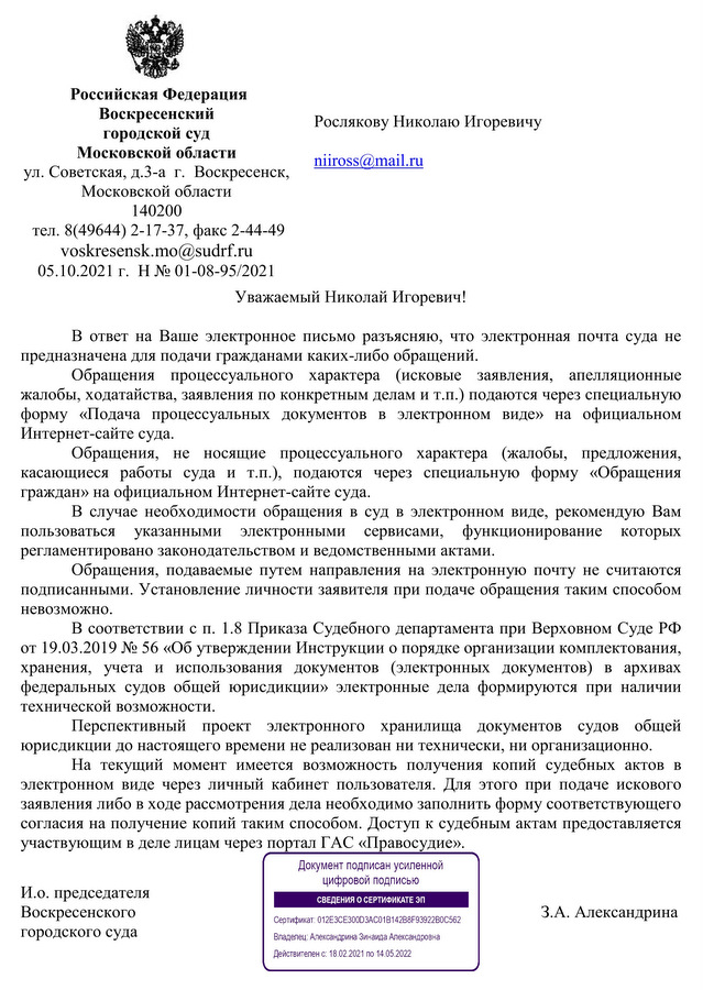 Российская Федерация Воскресенский городской суд Московской области ул. Советская, д.3-а  г.  Воскресенск,  Московской области  140200 тел. 8(49644) 2-17-37, факс 2-44-49 voskresensk.mo@sudrf.ru  05.10.2021 г.  Н № 01-08-95/2021   В ответ на Ваше электронное письмо разъясняю, что электронная почта суда не предназначена для подачи гражданами каких-либо обращений.  Обращения процессуального характера (исковые заявления, апелляционные жалобы, ходатайства, заявления по конкретным делам и т.п.) подаются через специальную форму «Подача процессуальных документов в электронном виде» на официальном Интернет-сайте суда. Обращения, не носящие процессуального характера (жалобы, предложения, касающиеся работы суда и т.п.), подаются через специальную форму «Обращения граждан» на официальном Интернет-сайте суда. В случае необходимости обращения в суд в электронном виде, рекомендую Вам пользоваться указанными электронными сервисами, функционирование которых регламентировано законодательством и ведомственными актами. Обращения, подаваемые путем направления на электронную почту не считаются подписанными. Установление личности заявителя при подаче обращения таким способом невозможно.  В соответствии с п. 1.8 Приказа Судебного департамента при Верховном Суде РФ от 19.03.2019 № 56 «Об утверждении Инструкции о порядке организации комплектования, хранения, учета и использования документов (электронных документов) в архивах федеральных судов общей юрисдикции» электронные дела формируются при наличии технической возможности. Перспективный проект электронного хранилища документов судов общей юрисдикции до настоящего времени не реализован ни технически, ни организационно.  На текущий момент имеется возможность получения копий судебных актов в электронном виде через личный кабинет пользователя. Для этого при подаче искового заявления либо в ходе рассмотрения дела необходимо заполнить форму соответствующего согласия на получение копий таким способом. Доступ к судебным актам предоставляется участвующим в деле лицам через портал ГАС «Правосудие». И.о. председателя  Воскресенского  городского суда З.А. Александрина