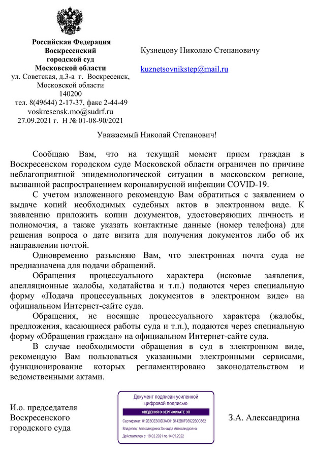 Российская Федерация  Воскресенский городской суд  Московской области ул. Советская, д.3-а  г.  Воскресенск,  Московской области  140200  тел. 8(49644) 2-17-37, факс 2-44-49 voskresensk.mo@sudrf.ru 27.09.2021 г.  Н № 01-08-90/2021 Сообщаю Вам, что на текущий момент прием граждан в Воскресенском городском суде Московской области ограничен по причине неблагоприятной эпидемиологической ситуации в московском регионе, вызванной распространением коронавирусной инфекции COVID-19. С учетом изложенного рекомендую Вам обратиться с заявлением о выдаче копий необходимых судебных актов в электронном виде. К заявлению приложить копии документов, удостоверяющих личность и полномочия, а также указать контактные данные (номер телефона) для решения вопроса о дате визита для получения документов либо об их направлении почтой. Одновременно разъясняю Вам, что электронная почта суда не предназначена для подачи обращений.  Обращения процессуального характера (исковые заявления, апелляционные жалобы, ходатайства и т.п.) подаются через специальную форму «Подача процессуальных документов в электронном виде» на официальном Интернет-сайте суда. Обращения, не носящие процессуального характера (жалобы, предложения, касающиеся работы суда и т.п.), подаются через специальную форму «Обращения граждан» на официальном Интернет-сайте суда. В случае необходимости обращения в суд в электронном виде, рекомендую Вам пользоваться указанными электронными сервисами, функционирование которых регламентировано законодательством и ведомственными актами.  И.о. председателя  Воскресенского  З.А. Александрина городского суда