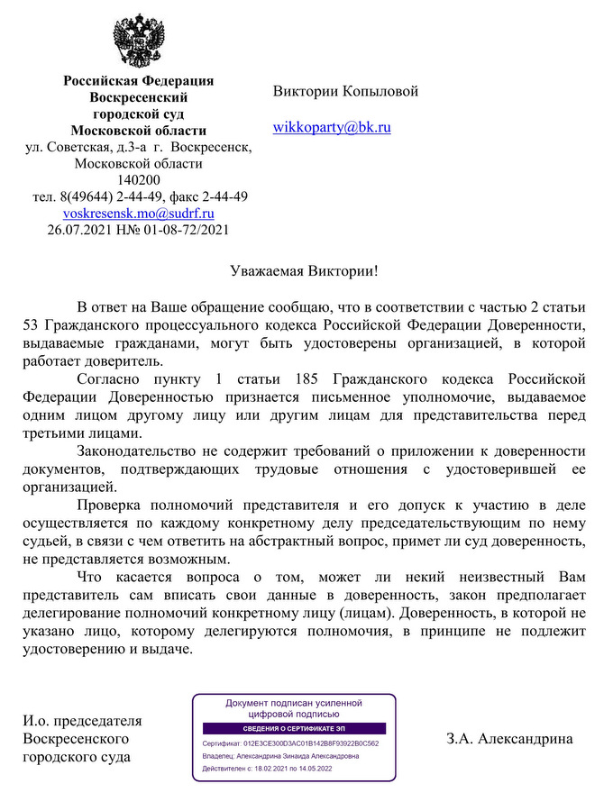 Российская Федерация Воскресенский городской суд  Московской области ул. Советская, д.3-а  г.  Воскресенск,  Московской области  140200  тел. 8(49644) 2-44-49, факс 2-44-49  voskresensk.mo@sudrf.ru  26.07.2021 Н№ 01-08-72/2021  Уважаемая Виктории! В ответ на Ваше обращение сообщаю, что в соответствии с частью 2 статьи 53 Гражданского процессуального кодекса Российской Федерации Доверенности, выдаваемые гражданами, могут быть удостоверены организацией, в которой работает доверитель. Согласно пункту 1 статьи 185 Гражданского кодекса Российской Федерации Доверенностью признается письменное уполномочие, выдаваемое одним лицом другому лицу или другим лицам для представительства перед третьими лицами. Законодательство не содержит требований о приложении к доверенности документов, подтверждающих трудовые отношения с удостоверившей ее организацией.  Проверка полномочий представителя и его допуск к участию в деле  осуществляется по каждому конкретному делу председательствующим по нему судьей, в связи с чем ответить на абстрактный вопрос, примет ли суд доверенность, не представляется возможным. Что касается вопроса о том, может ли некий неизвестный Вам представитель сам вписать свои данные в доверенность, закон предполагает делегирование полномочий конкретному лицу (лицам). Доверенность, в которой не указано лицо, которому делегируются полномочия, в принципе не подлежит удостоверению и выдаче.  И.о. председателя  Воскресенского  городского суда З.А. Александрина