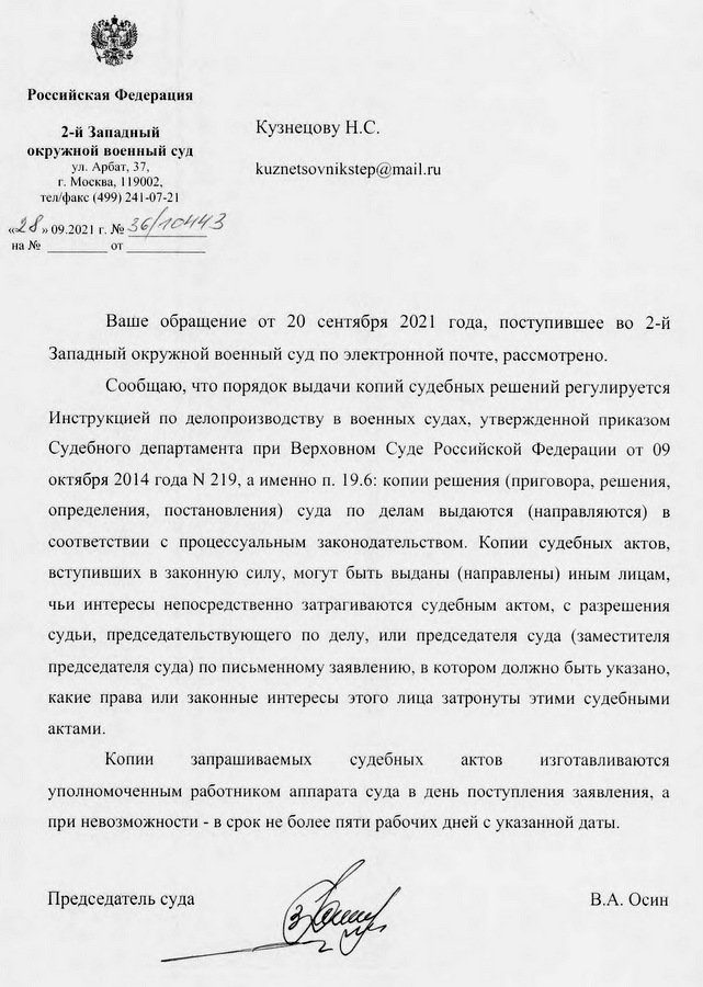 Российская Федерация 2-й Западный окружной военный суд ул. Арбат, 37, г. Москва, 119002, тел/факс (499) 241-07-21 «28» 09.2021 г. № 36/10443 Ваше обращение от 20 сентября 2021 года, поступившее во 2-й Западный окружной военный суд по электронной почте, рассмотрено. Сообщаю, что порядок выдачи копий судебных решений регулируется Инструкцией по делопроизводству в военных судах, утвержденной приказом Судебного департамента при Верховном Суде Российской Федерации от 09 октября 2014 года № 219, а именно п. 19.6: копии решения (приговора, решения, определения, постановления) суда по делам выдаются (направляются) в соответствии с процессуальным законодательством. Копии судебных актов, вступивших в законную силу, могут быть выданы (направлены) иным лицам, чьи интересы непосредственно затрагиваются судебным актом, с разрешения судьи, председательствующего по делу, или председателя суда (заместителя председателя суда) по письменному заявлению, в котором должно быть указано, какие права или законные интересы этого лица затронуты этими судебными актами. Копии запрашиваемых судебных актов  изготавливаются уполномоченным работником аппарата суда в день поступления заявления, а при невозможности - в срок не более пяти рабочих дней с указанной даты. Председатель суда В.А. Осин