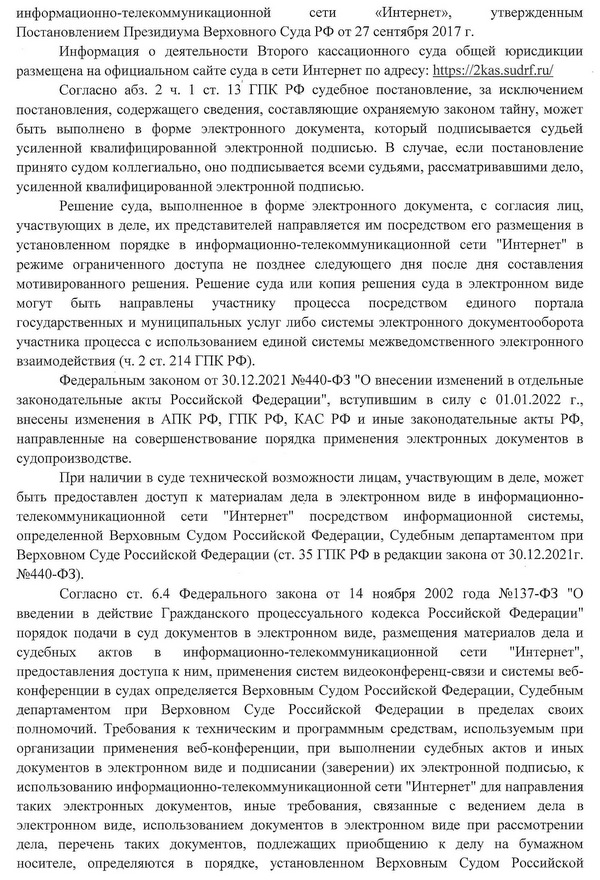 информационно-телекоммуникационной сети «Интернет», утвержденным Постановлением Президиума Верховного Суда РФ от 27 сентября 2017 г. Информация о деятельности Второго кассационного суда общей юрисдикции размещена на официальном сайте суда в сети Интернет по адресу: https: 72kas.sudrf. ru Согласно абз. 2 ч. 1 ст. 13 ГПК РФ судебное постановление, за исключением постановления, содержащего сведения, составляющие охраняемую законом тайну, может быть выполнено в форме электронного документа, который подписывается судьей усиленной квалифицированной электронной подписью. В случае, если постановление принято судом коллегиально, оно подписывается всеми судьями, рассматривавшими дело, усиленной квалифицированной электронной подписью. Решение суда, выполненное в форме электронного документа, с согласия лиц, участвующих в деле, их представителей направляется им посредством его размещения в установленном порядке в информационно-телекоммуникационной сети "Интернет" в режиме ограниченного доступа не позднее следующего дня после дня составления мотивированного решения. Решение суда или копия решения суда в электронном виде могут быть направлены участнику процесса посредством единого портала государственных и муниципальных услуг либо системы электронного документооборота участника процесса с использованием единой системы межведомственного электронного взаимодействия (ч. 2 ст. 214 ГПК РФ). Федеральным законом от 30.12.2021 №440-ФЗ "О внесении изменений в отдельные законодательные акты Российской Федерации", вступившим в силу с 01.01.2022 г., внесены изменения в АПК РФ, ГПК РФ, КАС РФ и иные законодательные акты РФ, направленные на совершенствование порядка применения электронных документов в судопроизводстве. При наличии в суде технической возможности лицам, участвующим в деле, может быть предоставлен доступ к материалам дела в электронном виде в информационно- телекоммуникационной сети "Интернет" посредством информационной системы, определенной Верховньгм Судом Российской Федерации, Судебным департаментом при Верховном Суде Российской Федерации (ст. 35 ГПК РФ в редакции закона от 30.12.2021г. №440-ФЗ). Согласно ст. 6.4 Федерального закона от 14 ноября 2002 года №137-Ф3 "О введении в действие Гражданского процессуального кодекса Российской Федерации" порядок подачи в суд документов в электронном виде, размещения материалов дела и судебных актов в информационно-телекоммуникационной сети "Интернет", предоставления доступа к ним, применения систем видеоконференц-связи и системы веб- конференции в судах определяется Верховным Судом Российской Федерации, Судебным департаментом при Верховном Суде Российской Федерации в пределах своих полномочий. Требования к техническим и программным средствам, используемым при организации применения веб-конференции, при выполнении судебных актов и иных документов в электронном виде и подписании (заверении) их электронной подписью, к использованию информационно-телекоммуникационной сети "Интернет" для направления таких электронных документов, иные требования, связанные с ведением дела в электронном виде, использованием документов в электронном виде при рассмотрении дела, перечень таких документов, подлежащих приобщению к делу на бумажном носителе, определяются в порядке, установленном Верховным Судом Российской