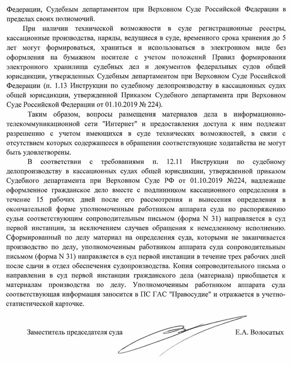 Федерации, Судебным департаментом при Верховном Суде Российской Федерации в пределах своих полномочий. При наличии технической возможности в суде регистрационные реестры, кассационные производства, наряды, ведущиеся в суде, временного срока хранения до 5 лет могут формироваться, храниться и использоваться в электронном виде без оформления на бумажном носителе с учетом положений Правил формирования электронного хранилища судебных дел и документов федеральных судов общей юрисдикции, утвержденных Судебным департаментом при Верховном Суде Российской Федерации (п. 1.13 Инструкции по судебному делопроизводству в кассационных судах общей юрисдикции, утвержденной Приказом Судебного департамента при Верховном Суде Российской Федерации от 01.10.2019 № 224). Таким образом, вопросы размещения материалов дела в информационно- телекоммуникационной сети "Интернет" и предоставления доступа к ним подлежат разрешению с учетом имеющихся в суде технических возможностей, в связи с отсутствием которых содержащееся в обращении соответствующие ходатайства не могут быть удовлетворены. В соответствии с требованиями п. 12.11 Инструкции по судебному делопроизводству в кассационных судах общей юрисдикции, утвержденной приказом Судебного департамента при Верховном Суде РФ от 01.10.2019 №224, надлежаще оформленное гражданское дело вместе с подлинником кассационного определения в течение 15 рабочих дней после его рассмотрения и вынесения определения в окончательной форме уполномоченным работником аппарата суда по распоряжению судьи соответствующим сопроводительным письмом (форма N 31) направляется в суд первой инстанции, за исключением случаев обращения к немедленному исполнению. Сформированный по делу материал на определения суда, которыми не заканчивается производство по делу, уполномоченным работником аппарата суда сопроводительным письмом (форма N 31) направляется в суд первой инстанции в течение трех рабочих дней после сдачи в отдел обеспечения судопроизводства. Копия сопроводительного письма о направлении в суд первой инстанции гражданского дела (материала) приобщается к материалам производства по делу. Уполномоченным работником аппарата суда соответствующая информация заносится в ПС ГАС "Правосудие" и отражается в учетно- статистической карточке. Заместитель председателя суда Е.А. Волосатых