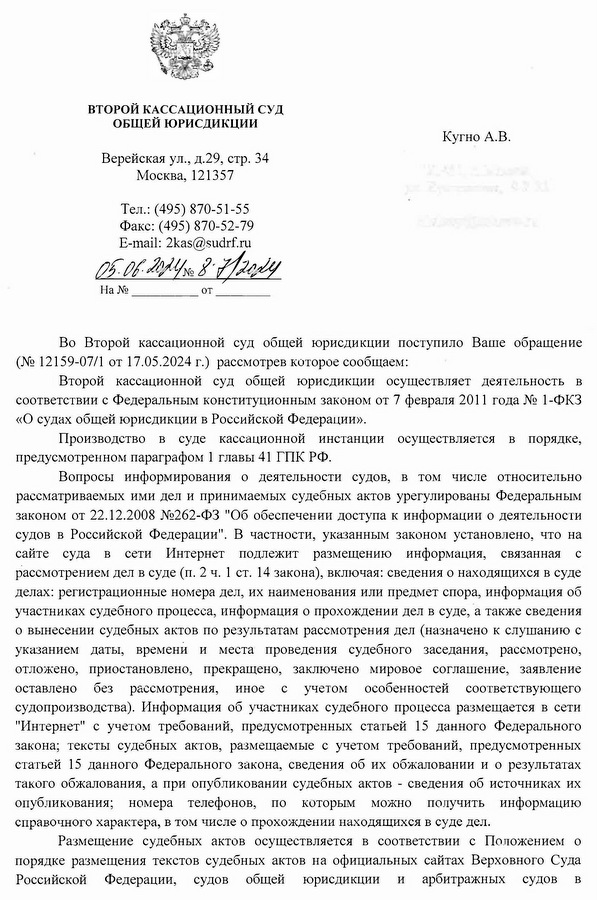 ВТОРОЙ КАССАЦИОННЫЙ СУД ОБЩЕЙ ЮРИСДИКЦИИ Верейская ул., д.29, стр. 34 Москва, 121357 Тел.: (495) 870-51-55 Факс: (495) 870-52-79 E-mail: 2kas@sudrf. ru Кугно А.В. Во Второй кассационной суд общей юрисдикции поступило Ваше обращение (№ 12159-07/1 от 17.05.2024 г.) рассмотрев которое сообщаем: Второй кассационной суд общей юрисдикции осуществляет деятельность в соответствии с Федеральным конституционным законом от 7 февраля 2011 года № 1-ФКЗ «О судах общей юрисдикции в Российской Федерации». Производство в суде кассационной инстанции осуществляется в порядке, предусмотренном параграфом 1 главы 41 ГПК РФ. Вопросы информирования о деятельности судов, в том числе относительно рассматриваемых ими дел и принимаемых судебных актов урегулированы Федеральным законом от 22.12.2008 №262-ФЗ "Об обеспечении доступа к информации о деятельности судов в Российской Федерации". В частности, указанным законом установлено, что на сайте суда в сети Интернет подлежит размещению информация, связанная с рассмотрением дел в суде (п. 2 ч. 1 ст. 14 закона), включая: сведения о находящихся в суде делах: регистрационные номера дел, их наименования или предмет спора, информация об участниках судебного процесса, информация о прохождении дел в суде, а также сведения о вынесении судебных актов по результатам рассмотрения дел (назначено к слушанию с указанием даты, времени и места проведения судебного заседания, рассмотрено, отложено, приостановлено, прекращено, заключено мировое соглашение, заявление оставлено без рассмотрения, иное с учетом особенностей соответствующего судопроизводства). Информация об участниках судебного процесса размещается в сети "Интернет" с учетом требований, предусмотренных статьей 15 данного Федерального закона; тексты судебных актов, размещаемые с учетом требований, предусмотренных статьей 15 данного Федерального закона, сведения об их обжаловании и о результатах такого обжалования, а при опубликовании судебных актов - сведения об источниках их опубликования; номера телефонов, по которым можно получить информацию справочного характера, в том числе о прохождении находящихся в суде дел. Размещение судебных актов осуществляется в соответствии с Положением о порядке размещения текстов судебных актов на официальных сайтах Верховного Суда Российской Федерации, судов общей юрисдикции и арбитражных судов в