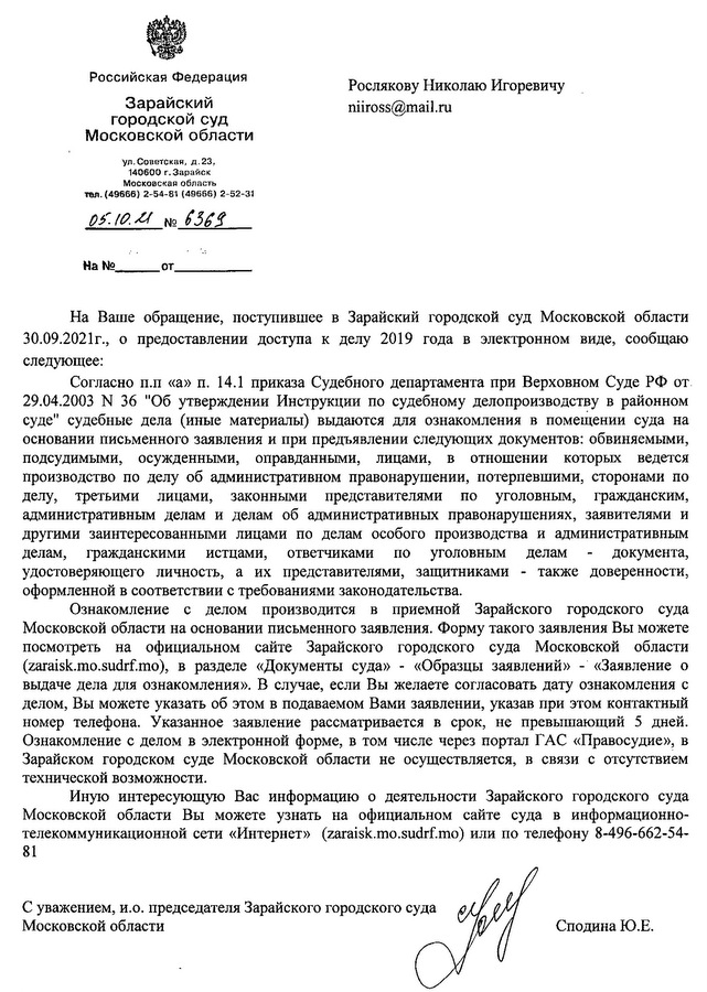 Российская Федерация Зарайский городской суд Московской области ул. Советская, Д.23, 140600 г. 3арайск Московская область тел. (49666) 2-54-81 (49666) 2~52-З1 На Ваше обрашение, поступившее в Зарайский городской суд Московской области 30.09.2021г., о предоставлении доступа к делу 2019 года в эпектронном виде, сообщаю следующее: Согласно п.п «а» п. 14.1 приказа Судебного департамента при Верховном Суде РФ от 29.04.2003 N 36 "Об утверждении Инструкции по судебному делопроизводству в районном суде" судебные дела (иные материалы) вьщаются для ознакомления в помещении суда на основании письменного заявления и при предъявлении следующих документов: обвиняемыми, подсудимыми, осужденными, оправданными, лицами, в отношении которых ведется производство по делу об административном право нарушении, потерпевшими, сторонами по делу, третьими лицами, законными представителями по уголовным, гражданским, административным делам и делам об административных правонарушениях, заявителями и другими заинтересованными лицами по делам особого производства и административным делам, гражданскими истцами, ответчиками по уголовным делам документа, удостоверяющего личность, а их представителями, защитниками - также доверенности, оформленной в соответствии с требованиями законодательства. Ознакомление с делом производится в приемной Зарайского городского суда Московской области на основании письменного заявления. Форму такого заявления Вы можете посмотреть на официальном сайте Зарайского городского суда Московской области (zaraisk. mo.sudrf. mo), в разделе «Документы суда» - «Образцы заявлений» - «Заявление о вьщаче дела для ознакомления». В случае, если Вы желаете согласовать дату ознакомления с делом, Вы можете указать об этом в подаваемом Вами заявлении, указав при этом контактный номер телефона. Указанное заявление рассматривается в срок, не превышающий 5 дней. Ознакомление с делом в электронной форме, в том числе через портал ГАС «Правосудие», в Зарайском городском суде Московской области не осуществляется, в связи с отсутствием технической возможности. Иную интересующую Вас информацию о деятельности Зарайского городского суда Московской области Вы можете узнать на официальном сайте суда в информационно- телекоммуникационной сети «Интернет» (zaraisk. mo.sudrf. mo) или по телефону 8-496-662-54- 81 С уважением, и.о. председателя Зарайского городского суда Московской области Сподина Ю.Е.