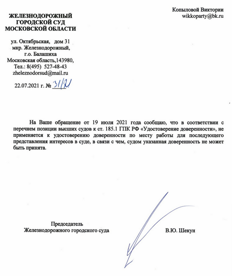 ЖЕЛЕЗНОДОРОЖНЫЙ ГОРОДСКОЙ СУД МОСКОВСКОЙ ОБЛАСТИ ул. Октябрьская, дом 31 мкр. Железнодорожный, г.о. Балашиха Московская область, 143980, Тел.: 8(495) 527-48-43 zheleznodorsud@mail.ru 22.07.2021 г. № 31/21 На Ваше обращение от 19 июля 2021 года сообщаю, что в соответствии с перечнем позиции высших судов к ст. 185.1 ГПК РФ «Удостоверение доверенности», не применяется к удостоверению доверенности по месту работы для последующего представления интересов в суде, в связи с чем, судом указанная доверенность не может быть принята. Председатель Железнодорожного городского суда В.Ю. Шекун