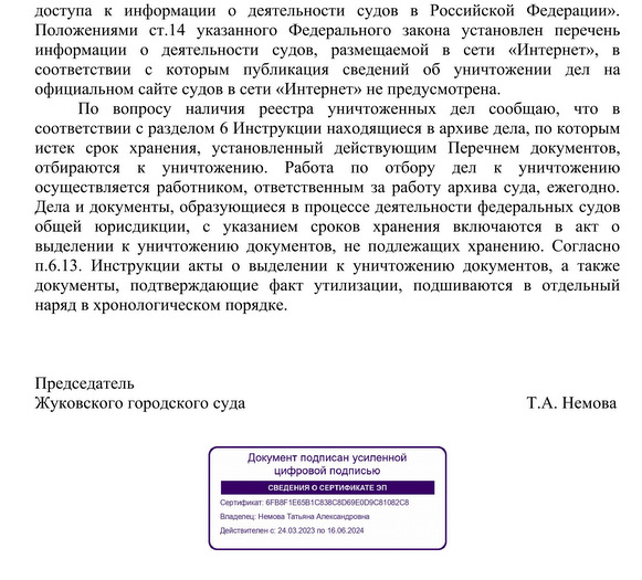 доступа  к  информации  о  деятельности  судов  в  Российской  Федерации». Положениями  ст.14  указанного  Федерального  закона  установлен  перечень информации  о  деятельности  судов,  размещаемой  в  сети  «Интернет»,  в соответствии  с  которым  публикация  сведений  об  уничтожении  дел  на официальном сайте судов в сети «Интернет» не предусмотрена. По  вопросу  наличия  реестра  уничтоженных  дел  сообщаю,  что  в соответствии с разделом 6 Инструкции находящиеся в архиве дела, по которым истек  срок  хранения,  установленный  действующим  Перечнем  документов, отбираются  к  уничтожению.  Работа  по  отбору  дел  к  уничтожению осуществляется работником, ответственным за работу архива суда, ежегодно. Дела и документы, образующиеся в процессе деятельности федеральных судов общей  юрисдикции,  с  указанием  сроков  хранения  включаются  в  акт  о выделении к уничтожению документов, не подлежащих хранению. Согласно п.6.13.  Инструкции  акты  о  выделении  к  уничтожению документов,  а  также документы,  подтверждающие  факт  утилизации,  подшиваются  в  отдельный наряд в хронологическом порядке. Председатель Жуковского городского суда     Т.А. Немова