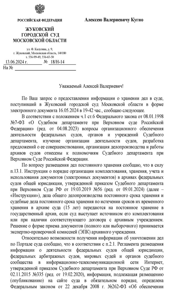 РОССИЙСКАЯ ФЕДЕРАЦИЯ ЖУКОВСКИЙ ГОРОДСКОЙ  СУД МОСКОВСКОЙ ОБЛАСТИ корп. 2, кв. 32 ул. Ф. Калугина, д. 9, г. Жуковский, Московская область, 140180 т. 556-99-49, 556-65-50 13.06.2024 г. № 18/Н-14 Кугно Алексею Валериевичу Уважаемый Алексей Валериевич! По Ваш запрос о предоставлении информации о хранении дел в суде, поступивший  в  Жуковский  городской  суд  Московской  области  в  форме электронного документа 16.05.2024 в 19-42 час., сообщаю следующее. В соответствии с положением ч.1 ст.6 Федерального закона от 08.01.1998 №7-ФЗ  «О  Судебном  департаменте  при  Верховном  суде  Российской Федерации»  (ред.  от  04.08.2023)  вопросы  организационного  обеспечения деятельности  федеральных  судов,  органов  и  учреждений  Судебного департамента,  изучение  организации  деятельности  судов,  разработка предложений о ее совершенствовании, организация делопроизводства и работы архивов  судов  отнесены  к  полномочиям  Судебного  департамента  при Верховном Суде Российской Федерации. По вопросу размещения дел постоянного хранения сообщаю, что в силу п.13.1. Инструкции о порядке организации комплектования, хранения, учета и использования документов (электронных документов) в архивах федеральных судов  общей  юрисдикции,  утвержденной  приказом  Судебного  департамента при  Верховном  Суде  РФ  от  19.03.2019  №56  (ред.  от  09.01.2024)  (далее  – «Инструкции»), дела общего делопроизводства постоянного срока хранения и судебные дела постоянного срока хранения по истечении сроков их временного хранения  в  архиве  суда  (15  лет)  передаются  на  постоянное  хранение  в государственный архив, если суд выступает источником его комплектования или  при  наличии  соответствующего  договора  с  архивным  учреждением. Решение о форме приема документов (полного или выборочного) принимается экспертно-проверочной комиссией (ЭПК) архивного учреждения. Относительно возможности получения информации об уничтожении дел по Портале суда сообщаю, что в соответствии с п.2.1. Регламента размещения информации  о  деятельности  федеральных  судов  общей  юрисдикции, федеральных  арбитражных  судов,  мировых  судей  и  органов  судебного сообщества  в  информационно-телекоммуникационной  сети  Интернет, утвержденной приказом Судебного департамента при Верховном Суде РФ от 02.11.2015 №335 (ред.  от 19.02.2020), информация, подлежащая размещению (опубликованию)  на  сайте  суда  в  обязательном  порядке,  определена Федеральным  законом  от  22  декабря  2008  г.  №262-ФЗ  «Об  обеспечении