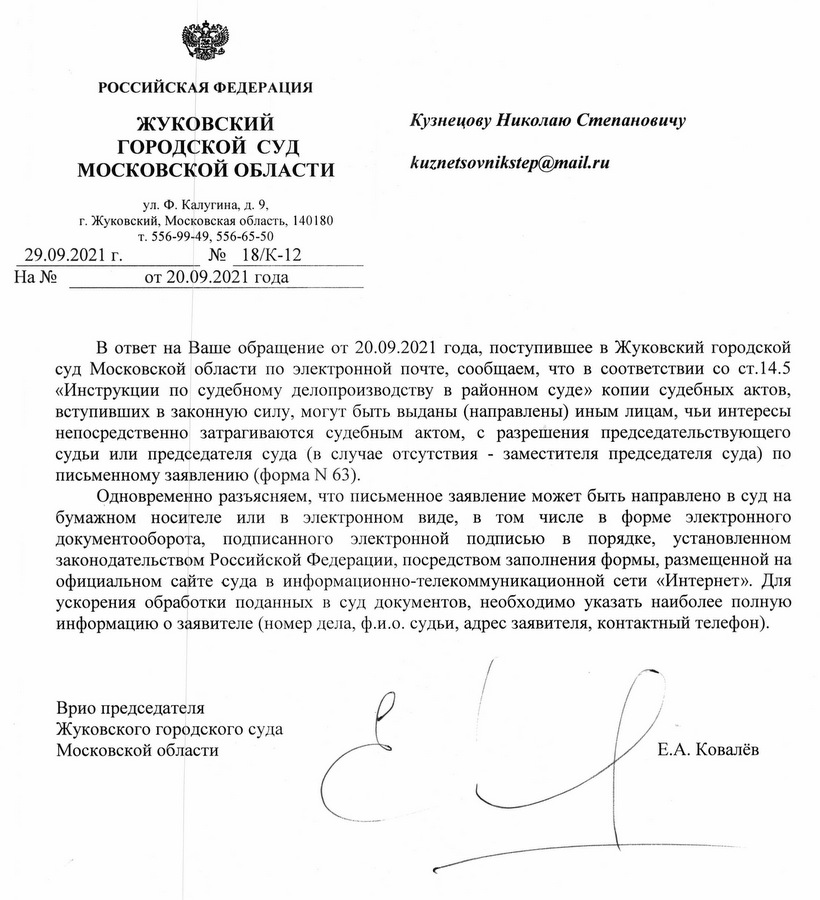 РОССИЙСКАЯ ФЕДЕРАЦИЯ ЖУКОВСКИЙ ГОРОДСКОЙ СУД МОСКОВСКОЙ ОБЛАСТИ ул. Ф. Калугина, д. 9, г. Жуковский, Московская область, 140180 29.09.2021 г. Ha № т. 556-99-49, 556-65-50 № 18/К-12 от 20.09.2021 года В ответ на Ваше обращение от 20.09.2021 года, поступившее в Жуковский городской суд Московской области по электронной почте, сообщаем, что в соответствии со ст.14.5 «Инструкции по судебному делопроизводству в районном суде» копии судебных актов, вступивших в законную силу, могут быть выданы (направлены) иным лицам, чьи интересы непосредственно затрагиваются судебным актом, с разрешения председательствующего судьи или председателя суда (в случае отсутствия заместителя председателя суда) по письменному заявлению (форма № 63). Одновременно разъясняем, что письменное заявление может быть направлено в суд на бумажном носителе или в электронном виде, в том числе в форме электронного документооборота, подписанного электронной подписью в порядке, установленном законодательством Российской Федерации, посредством заполнения формы, размещенной на официальном сайте суда в информационно-телекоммуникационной сети «Интернет». Для ускорения обработки поданных в суд документов, необходимо указать наиболее полную информацию о заявителе (номер дела, ф.и.о. судьи, адрес заявителя, контактный телефон). Врио председателя Жуковского городского суда Московской области Е.А. Ковалёв