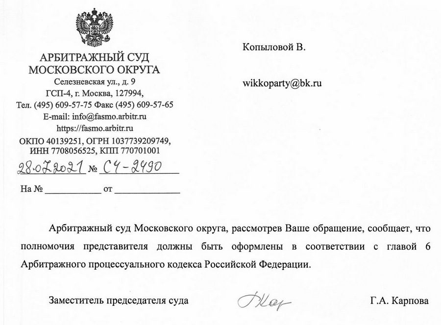 АРБИТРАЖНЫЙ СУД МОСКОВСКОГО ОКРУГА Селезневская ул ., д. 9 ГСП-4, г. Москва, 127994, Тел. (495) 609-57-75 Факс (495) 609-57-65 E-mail: info@fasmo.arbitr.ru https://fasmo. arbitr.ru ОКПО 40139251, ОГРН 1037739209749, ИНН 7708056525, КПП 770701001 28.07.2021 Nº C4-2490 Арбитражный суд Московского округа, рассмотрев Ваше обращение, сообщает, что полномочия представителя должны быть оформлены в соответствии с главой 6 Арбитражного процессуального кодекса Российской Федерации. Заместитель председателя суда