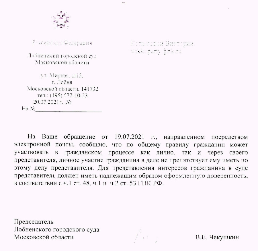 Российская Федерация Лобненский городской суд Московской области ул. Мирная. 1.15. г. Лобня Московской области. 141732 тел.: (495) 577-10-23 20.07.2021г. № На Ваше обращение от 19.07.2021 г., направленном посредством электронной почты, сообщаю, что по общему правилу гражданин может участвовать в гражданском процессе как лично, так и через своего представителя, личное участие гражданина в деле не препятствует ему иметь по этому делу представителя. Для представления интересов гражданина в суде представитель должен иметь надлежащим образом оформленную доверенность, в соответствии с ч. 1 ст. 48, ч.1 и ч.2 ст. 53 ГПК РФ. Председатель Лобненского городского суда Московской области В.Е. Чекушкин Исп. Мохнина З.А 8(495)577-10-23