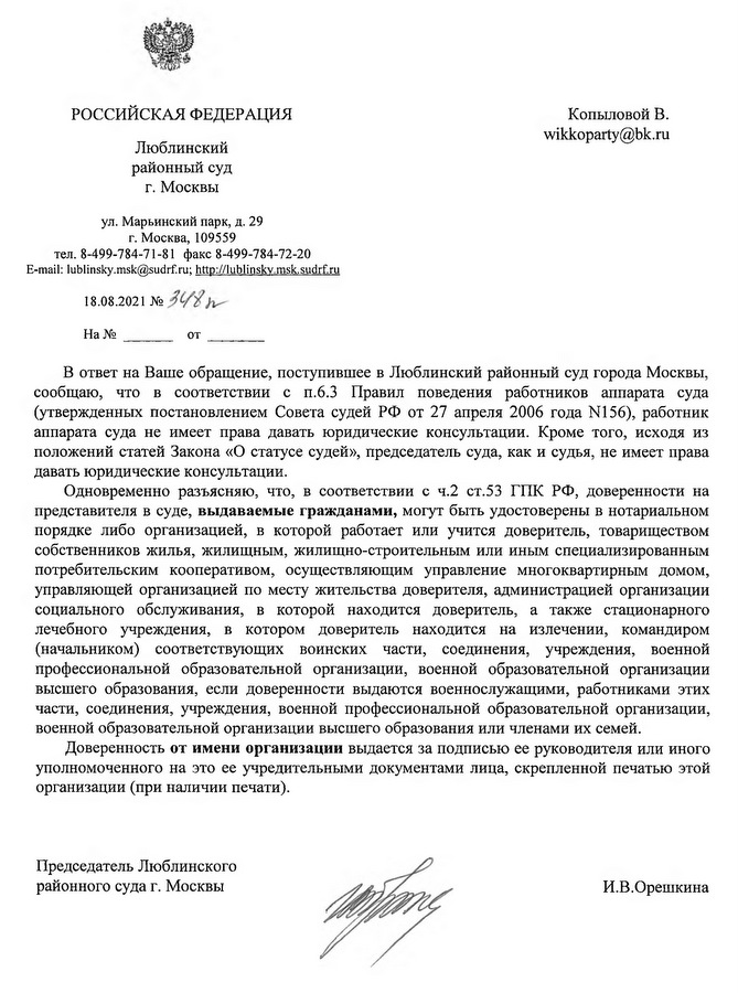 РОССИЙСКАЯ ФЕДЕРАЦИЯ Люблинский районный суд г. Москвы ул. Марьинский парк, д. 29 г. Москва, 109559 тел. 8-499-784-71-81 факс 8-499-784-72-20 E-mail: lublinsky.msk@sudrf.ru; http:// lublinskv.msk.sudrf.ru 18.08.2021 В ответ на Ваше обращение, поступившее в Люблинский районный суд города Москвы, сообщаю, что в соответствии с и.6.3 Правил поведения работников аппарата суда (утвержденных постановлением Совета судей РФ от 27 апреля 2006 года N156), работник аппарата суда не имеет права давать юридические консультации. Кроме того, исходя из положений статей Закона «О статусе судей», председатель суда, как и судья, не имеет права давать юридические консультации. Одновременно разъясняю, что, в соответствии с ч.2 ст.53 ГПК РФ, доверенности на представителя в суде, выдаваемые гражданами, могут быть удостоверены в нотариальном порядке либо организацией, в которой работает или учится доверитель, товариществом собственников жилья, жилищным, жилищно-строительным или иным специализированным потребительским кооперативом, осуществляющим управление многоквартирным домом, управляющей организацией по месту жительства доверителя, администрацией организации социального обслуживания, в которой находится доверитель, а также стационарного лечебного учреждения, в котором доверитель находится на излечении, командиром (начальником) соответствующих воинских части, соединения, учреждения, военной профессиональной образовательной организации, военной образовательной организации высшего образования, если доверенности выдаются военнослужащими, работниками этих части, соединения, учреждения, военной профессиональной образовательной организации, военной образовательной организации высшего образования или членами их семей. Доверенность от имени организации выдается за подписью ее руководителя или иного уполномоченного на это ее учредительными документами лица, скрепленной печатью этой организации (при наличии печати). Председатель Люблинского районного суда г. Москвы И.В.Орешкина