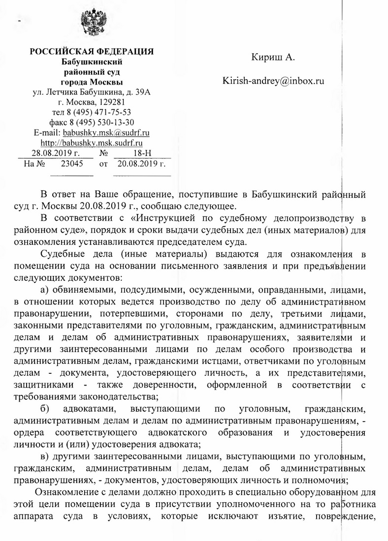 Российская федерация Бабушкинский районный суд города Москвы ул. Летчика Бабушкина, д. 39А г. Москва, 129281 тел 8 (495) 471-75-53 факс 8 (495) 530-13-30 E-mail: babushky.msk@sudrf. ru http: // babushky.msk.sudrf. ru 28.08.2019 г. № 18-Н Кириш А. Kirish-andrey@inbox.ru На № 23045 от 20.08.2019 г. В ответ на Ваше обращение, поступившие в Бабушкинский районный суд г. Москвы 20.08.2019 г., сообщаю следующее. В соответствии с «Инструкцией по судебному делопроизводству в районном суде», порядок и сроки выдачи судебных дел (иных материалов) для ознакомления устанавливаются председателем суда. Судебные дела (иные материалы) выдаются для ознакомления в помещении суда на основании письменного заявления и при предъявлении следующих документов: а) обвиняемыми, подсудимыми, осужденными, оправданными, лицами, в отношении которых ведется производство по делу об административном правонарушении, потерпевшими, сторонами по делу, третьими лицами, законными представителями по уголовным, гражданским, административным делам и делам об административных правонарушениях, заявителями и другими заинтересованными лицами по делам особого производства и административным делам, гражданскими истцами, ответчиками по уголовным делам - документа, удостоверяющего личность, а их представителями, защитниками - также доверенности, оформленной в соответствии с требованиями законодательства; б) адвокатами, выступающими по уголовным, гражданским, административным делам и делам по административным правонарушениям, - ордера соответствующего адвокатского образования и удостоверения личности и (или) удостоверения адвоката; в) другими заинтересованными лицами, выступающими по уголовным, гражданским, административным делам, делам об административных правонарушениях, - документов, удостоверяющих личность и полномочия; Ознакомление с делами должно проходить в специально оборудованном для этой цели помещении суда в присутствии уполномоченного на то работника аппарата суда в условиях, которые исключают изъятие, повреждение,