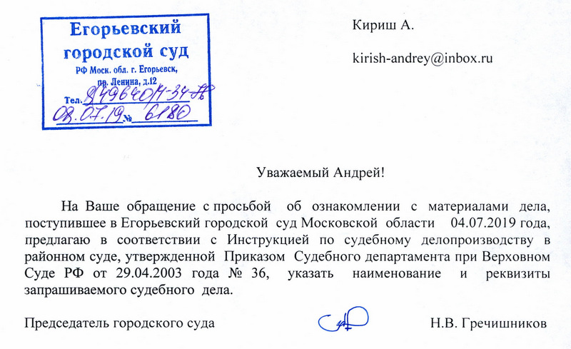 Еrорьевскии городскои суд Кириш А. kirish-andrey@inbox.ru Уважаемый Андрей! На Ваше обращение с просьбой об ознакомлении с материалами дела , поступившее в Егорьевский городской суд Московской области 04.07.2019 года , предлагаю в соответствии с Инструкцией по судебному делопроизводству в районном суде, утвержденной Приказом Судебного департамента при Верховном Суде РФ от 29.04.2003 года № 36, указать наименование и реквизиты запрашиваемого судебного дела. Председатель городского суда Н.В. Гречишников