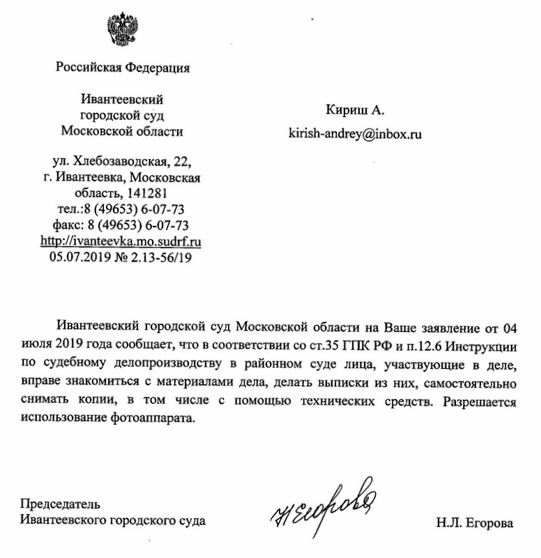 Российская Федерация Ивантеевский городской суд Московской области ул. Хлебозаводская, 22, г.Ивантеевка,Московская область, 141281 теЛ.:8 (49653) 6-07-73 факс: 8 (49653) 6-07-73 http: // ivanteevka.mo.sudrf. ru 05.07.2019 NQ2.13-56/19 kirish-andrey@inbox. ru Ивантеевский городской суд Московской области на Ваше заявление от 04 июля 2019 года сообщает, что в соответствии со ст.35 ГПК РФ и П.12.6 Инструкции по судебному делопроизводству в районном суде лица, участвующие в деле, вправе знакомиться с материалами дела, делать выписки из них, самостоятельно снимать копии, в том числе с помощью технических средств. Разрешается использование фотоаппарата. Председатель Ивантеевского городского суда Н.Л. Егорова