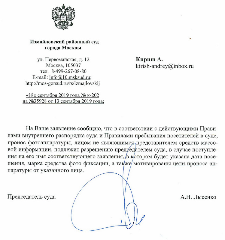 Измайловский районный суд Москвы ул.Первомайская, д.12 Кириш А. Москва, 105037 тел.8-499-267-08-80 «18» сентября 2019 года № к-202 на №35928 от 13 сентября 2019 года:На Ваше заявление сообщаю, что в соответствии с действующими Правилами внутреннего распорядка суда и Правилами пребывания посетителей в суде, пронос фотоаппаратуры, лицом не являющимся представителем средств массовой информации, подлежит разрешению председателем суда, в случае поступления на его имя соответствующего заявления, в котором будет указана дата посещения, марка средства фото фиксации, а также мотивированы цели проноса аппаратуры от указанного лица. Председатель суда А.Н. Лысенко Крыжановская Д.С. 8-499-267-08-80
