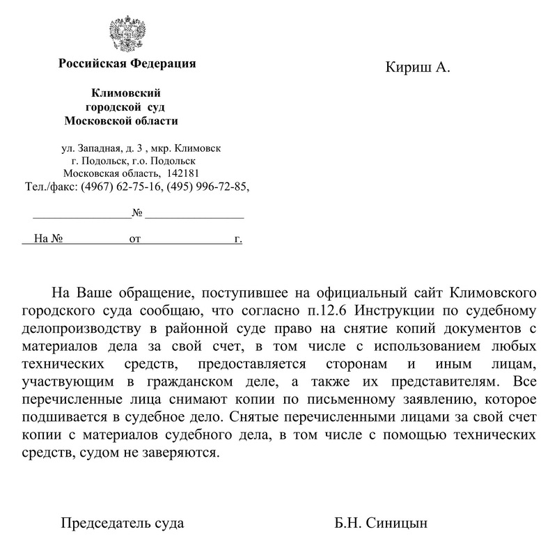 Российская Федерация  Климовский городской  суд  Московской области ул. Западная, д. 3 , мкр. Климовск г. Подольск, г.о. Подольск Московская область,  142181 Тел./факс: (4967) 62-75-16, (495) 996-72-85, На Ваше обращение, поступившее на официальный сайт Климовского городского суда сообщаю, что согласно п.12.6 Инструкции по судебному делопроизводству в районной суде право на снятие копий документов с материалов дела за свой счет, в том числе с использованием любых технических средств, предоставляется сторонам и иным лицам, участвующим в гражданском деле, а также их представителям. Все перечисленные лица снимают копии по письменному заявлению, которое подшивается в судебное дело. Снятые перечисленными лицами за свой счет копии с материалов судебного дела, в том числе с помощью технических средств, судом не заверяются. Председатель суда   Б.Н. Синицын