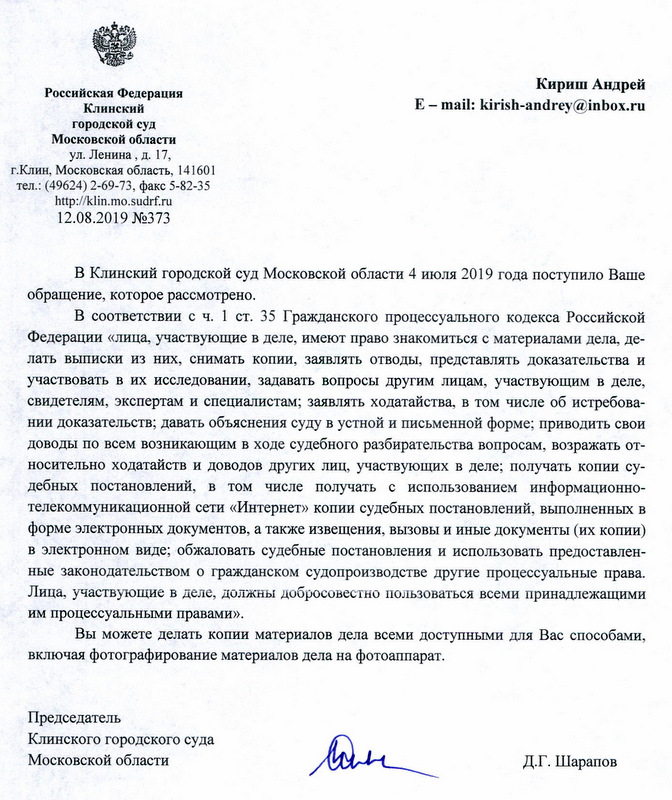 Российская Федерация Клинский городской суд Московской области ул. Ленина, д. 17, г.Клин, Московская область , 141601 тел.: (49624) 2-69-73, факс 5-82-35 http: // klin.mo.sudrf. ru 12.08.2019 №373 Кириш Андрей Е- mail: kirish-andrey@inbox. ru В Клинский городской суд Московской области 4 июля 2019 года поступило Ваше обращение, которое рассмотрено. В соответствии с ч. 1 ст. 35 Гражданского процессуального кодекса Российской Федерации «лица, участвующие в деле, имеют право знакомиться с материалами дела, делать вьшиски из них, снимать копии, заявлять отводы, представлять доказательства и участвовать в их исследовании, задавать вопросы другим лицам, участвующим в деле, свидетелям, экспертам и специалистам; заявлять ходатайства, в том числе об истребовании доказательств; давать объяснения суду в устной и письменной форме; приводить свои доводы по всем возникающим в ходе судебного разбирательства вопросам, возражать относительно ходатайств и доводов других лиц, участвующих в деле; получать копии судебных постановлений, в том числе получать с использованием информационнотелекоммуникационной сети «Интернет» копии судебных постановлений, вьmолненных в форме электронных документов, а также извещения, вызовы и иные документы (их копии) в электронном виде; обжаловать судебные постановления и использовать предоставленные законодательством о гражданском судопроизводстве другие процессуальные права. Лица, участвующие в деле, должны добросовестно пользоваться всеми принадлежащими им процессуальными правами» . Вы можете делать копии материалов дела всеми доступными для Вас способами, включая фотографирование материалов дела на фотоаппарат. Председатель Клинского городского суда Московской области Д.Г. Шарапов