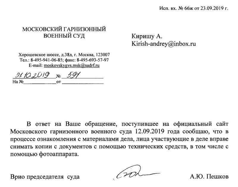 Исп. вх. № 66ж от 23.09.2019 г. МОСКОВСКИЙ ГАРНИЗОННЫЙ ВОЕННЫЙ СУД Киришу А.  Хорошевское шоссе, д.38д, г. Москва, 123007 Тел.: 8-495-941-06-85; факс: 8-495-693-57-97 В ответ на Ваше обращение, поступившее на официальный сайт Московского гарнизонного военного суда 12.09.2019 года сообщаю, что в процессе ознакомления с материалами дела, лица участвующие в деле вправе снимать копии с документов с помощью технических средств, в том числе с помощью фотоаппарата. Врио председателя суда А. Ю. Пешков