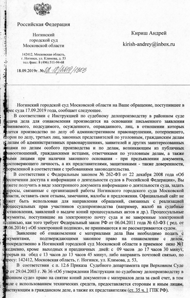 Российская Федерация Ногинский городской суд Московской области 142412, Московская область, r. Н огинск, ул. Климова, д . 53 тел./факс : 8 ( 496) 511-94-68 18.09.2019г. Кириш Андрей kirish-andrey@inbox. ru Ногинский городской суд Московской области на Ваше обращение, поступившее в ее суда 17.09.2019 года, сообщает следующее. В соответствии с Инструкцией по судебному делопроизводству в районном суде выдача дела для ознакомления производится на основании письменного заявления обвиняемого, подсудимого, осужденного, оправданного, лиц, в отношении которых ведется производство по делу об административном правонарушении, потерпевшего, сторон по делу, третьих лиц, законных представителей по уголовным, гражданским делам делам об административных правонарушениях, заявителей и других заинтересованных лицами по делам особого производства и по делам, возникающим из публичных правоотношений, гражданскими истцами, ответчиками по уголовным делам, а также иными лицами при наличии законного основания - при предъявлении документа, удостоверяющего личность, а их представителями, защитниками - также доверенности, оформленной в соответствии с требованиями законодательства. В соответствии с Федеральным законом № 262-ФЗ от 22 декабря 2008 года «Об обеспечении доступа к информации о деятельности судов в Российской Федерации», Вы можете получить в виде электронного документа информацию о деятельности суда, задать вопросы, связанные с организацией работы Ногинского городского суда Московской области, оставить свои отзывы, замечания, жалобы и предложения. Официальный сайт не может бьпь использован для направления обращений, связанных с реализацией процессуальных прав участников судопроизводства (например, жалоб на судебные постановления, заявлений о выдаче копий процессуальных актов и др.). Процессуальные документы, поступившие на электронную почту суда и не заверенные электронной подписью как того требует Федеральный закон РФ от 06.04.2011 года № 63-ФЗ «Об электронной подписи», не принимаются и не рассматриваются судом. Заявление об ознакомлении с материалами дела Вам необходимо подать с документами, подтверждающими законное право на ознакомление с делом, непосредственно в Ногинский городской суд Московской области в приемное окно 1 ежедневно, кроме _выходных и праздничных дней: с 09 часов до 17 часов 30 минут, перерыв на обед с 13 часов до 13 часов 45 минут, либо направить почтовой связью, по адресу: 142412, Московская область, г. Ногинск, ул. Климова, д. 53, В соответствии с п. 12.6 Приказа Судебного департамента при Верховном Суде от 29.04.2003 г. № 36 "О6 утверждении Инструкции по судебному делопроизводству в раонном суде» право на снятие копий документов с материалов дела за свой счет, в том числе с использованием технических средств, предоставляется сторонам и иным лицам, участвующим в гражданском деле, а также их представителям (ст. 35 ч. 1 ГПК РФ).