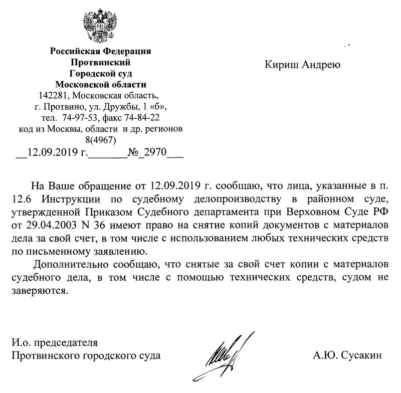 Российская Федерация Протвинский Городской суд Московской области 142281, Московская область, г. Протвино, ул. Дружбы, 1 «б», тел. 74-97-53, факс 74-84-22 код из Москвы, области и др. регионов 8(4967) 12.09.2019 г. ___ № 2970 Кириш Андрею На Ваше обращение от 12.09.2019 г. сообщаю, что лица, указанные в п. 12.6 Инструкции по судебному делопроизводству в районном суде, утвержденной Приказом Судебного департамента при Верховном Суде РФ от 29.04.2003 N 36 имеют право на снятие копий документов с материалов дела за свой счет, в том числе с использованием любых технических средств по письменному заявлению. Дополнительно сообщаю, что снятые за свой счет копии с материалов судебного дела, в том числе с помощью технических средств, судом не заверяются. И.о. председателя Протвинского городского суда А.Ю. Сусакин