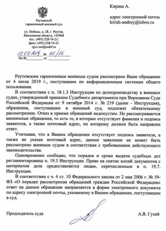 Реутовский гарнизонный военный суд ул. Победы, д. 28, г. Реутов, Московская область, 143968 тел.: (495) 528-74-21; факс: (495) 528-74-21 Кириш А. адрес электронной почты kirish-andrey@inbox. ru Реутовским гарнизонным военным судом рассмотрено Ваше обращение от 4 июля 2019 г., поступившее по информационным системам общего пользования. В соответствии с п. 18.1.3 Инструкции по делопроизводству в военных судах, утвержденной приказом Судебного департамента при Верховном Суде Российской Федерации от 9 октября 2014 г. М 219 (далее - Инструкция), обращения, поступившие в военный суд, подлежат обязательному рассмотрению. Отказ в приеме обращений недопустим. Не рассматриваются анонимные обращения, то есть те, в которых отсутствует фамилия и подпись заявителя, а также почтовый адрес, по которому должен быть направлен ответ. Учитывая, что в Вашем обращении отсутствует подпись заявителя, а также не указан почтовый адрес, данное заявление не может быть рассмотрено военным судом в соответствии с требованиями действующего законодательства. Одновременно сообщаю, что порядок и сроки выдачи судебных дел регламентированы п. 19.3 Инструкции. Право на снятие копий документов с материалов дела предоставляется лицам, перечисленным в п. 19.7. Инструкции. В соответствии с ч. 4 ст. 10 Федерального закона от 2 мая 2006 г. М. 59-ФЗ «О порядке рассмотрения обращений граждан Российской Федерации» ответ на данное обращение направляется в форме электронного документа по адресу электронной почты, указанному в Вашем обращении, поступившем в суд. Председатель суда Андриянова Наталья Сергеевна + 7 (495) 528 74 21 А.В. Гузий Реутовский гарнизонный военный суд Дата 18.07.2019