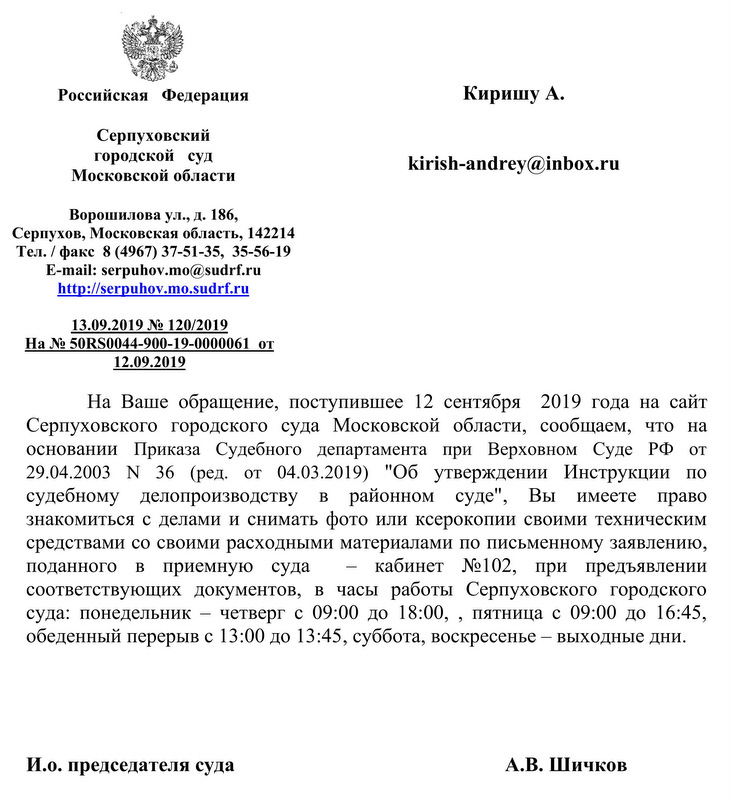 Российская Федерация Серпуховский городской суд Московской области Ворошилова ул., д. 186, Серпухов, Московская область, 142214 Тел. / факс 8 (4967) 37-51-35, 35-5б-19 E-mail: serpuhov.mo@sudrf. ru http: // serpuhov.mo.sudrf. ru 13.09.2019 120/2019  На 50К0044-900-19-0ОООО61 от 12.09.2019  Киришу А. kirish-andrey®inbох.ru На Ваше обращение, поступившее 12 сентября 2019 года на сайт Серпуховского городского суда Московской области, сообщаем, что на основании Приказа Судебного департамента при Верховном Суде РФ от 29.04.2003 N 36 (ред. от 04.03.2019) "Об утверждении Инструкции по судебному делопроизводству в районном суде", Вы имеете право знакомиться с делами и снимать фото или ксерокопии своими техническим средствами со своими расходными материалами по письменному заявлению, поданного в приемную суда — кабинет К102, при предъявлении соответствующих документов, в часы работы Серпуховского городского суда: понедельник — четверг с 09:00 до 18:00, , пятница с 09:00 до 16:45, обеденный перерыв с 13:00 до 13:45, суббота, воскресенье — выходные дни. И.о. председателя суда А.В. Шичков Беляева Марина Александровна Главный специалист 8(4967)37-51-34